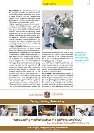 101
RAK’s hospitals are offering a growing portfolio of specialty services
Although the share of
private health care in
RAK continues to rise,
existing private facilities
remain constrained by the
emirate’s lack of mandatory
medical coverage.
HEALTH OVERVIEW
serves roughly the same population as we do,” Raza
Siddiqui, CEO of AHG, told OBG. “Foreign patients are
already coming to us for heart and joint treatments,
andournewkneereplacementsurgeryisexpectedto
increase this number significantly.”
In April 2015 AHG unveiled a new diabetes treat-
ment centre in RAK, as well as two more in Dubai. The
centres will offer access to a multidisciplinary team
that includes cardiologists, ophthalmologists, neph-
rologists, endocrinologists, dieticians and podiatrists,
as well as a clinical testing facility.
THE INSURANCE QUESTION: Although the share of
private health care in RAK continues to rise, existing
private facilities remain constrained by the emirate’s
lack of mandatory medical coverage, which many ar-
gue would offer significant knock-on benefits to pub-
lic and private facilities alike. Abu Dhabi was the first
emirate in the UAE to introduce mandatory health
insurance in 2006, and in November 2013, the Dubai
RAK HOSPITAL: The 140,000-sq-ft, three-storey
RAK Hospital is one of the most prominent private
health care providers in the emirate, and is owned
by Arabian Healthcare Group (AHG), a joint-venture
company formed between the government of RAK
and Dubai’s ETA Star Healthcare. Management is pro-
vided by Swiss firm Sonnehof Swiss Health.
Positioningitselfasapremiumhealthcareandhos-
pitality complex, the 65-bed facility was designed by
US firm Ellerbe Becket, who also designed Mayo Clinic
in the US, and offers three suites, nine super-deluxe
roomsand24deluxerooms.Serviceofferingsinclude
eight intensive care unit beds, six nursery beds, four
neonatal intensive care units, four operating thea-
tres, one cardiac catheter lab, and 40 outpatient clin-
ics, as well as accident and emergency services. The
hospital has seen patient numbers increase by 35%
over the last seven years, thanks in part to a growing
portfolio of specialty services.
SERVICE EXPANSION: RAK Hospital has been ac-
tive in expanding its specialty care options in recent
months, and in November 2014 opened the first ded-
icated eye centre in the emirate. The comprehensive
facility focuses on a range of areas related to eye and
vision health, from sight enhancement to rehabilita-
tion services, and offers services, including cataract
surgery,refractivesurgeryandcorrections,glaucoma
treatment,andvitreoretinalsurgeries,amongothers.
A number of other specialty services are coming
online in RAK Hospital as well. In January 2015 the
hospital announced that it had signed a partnership
with India’s Shalby Hospitals to introduce a “zero
technique” knee replacement surgery that cuts the
time spent on the operating table from two hours to
15 minutes. With this new approach, surgeons have
been able to serve a much larger patient base, and
patient recovery time has been significantly reduced.
The introduction of this new surgery technique is
expected to significantly improve RAK’s prospects as
a medical tourism hub. “Our inspiration is the Mayo
Clinic, because Rochester, New York, is also small, but
 