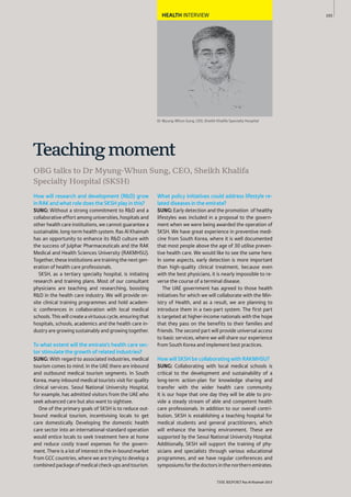 103
THE REPORT Ras Al Khaimah 2015
HEALTH INTERVIEW
Dr Myung-Whun Sung, CEO, Sheikh Khalifa Specialty Hospital
OBG talks to Dr Myung-Whun Sung, CEO, Sheikh Khalifa
Specialty Hospital (SKSH)
Teachingmoment
How will research and development (R&D) grow
in RAK and what role does the SKSH play in this?
SUNG: Without a strong commitment to R&D and a
collaborative effort among universities, hospitals and
other health care institutions, we cannot guarantee a
sustainable, long-term health system. Ras Al Khaimah
has an opportunity to enhance its R&D culture with
the success of Julphar Pharmaceuticals and the RAK
Medical and Health Sciences University (RAKMHSU).
Together, these institutions are training the next gen-
eration of health care professionals.
SKSH, as a tertiary specialty hospital, is initiating
research and training plans. Most of our consultant
physicians are teaching and researching, boosting
R&D in the health care industry. We will provide on-
site clinical training programmes and hold academ-
ic conferences in collaboration with local medical
schools.Thiswillcreateavirtuouscycle,ensuringthat
hospitals, schools, academics and the health care in-
dustry are growing sustainably and growing together.
To what extent will the emirate’s health care sec-
tor stimulate the growth of related industries?
SUNG: With regard to associated industries, medical
tourism comes to mind. In the UAE there are inbound
and outbound medical tourism segments. In South
Korea, many inbound medical tourists visit for quality
clinical services. Seoul National University Hospital,
for example, has admitted visitors from the UAE who
seek advanced care but also want to sightsee.
One of the primary goals of SKSH is to reduce out-
bound medical tourism, incentivising locals to get
care domestically. Developing the domestic health
care sector into an international-standard operation
would entice locals to seek treatment here at home
and reduce costly travel expenses for the govern-
ment. There is a lot of interest in the in-bound market
from GCC countries, where we are trying to develop a
combined package of medical check-ups and tourism.
What policy initiatives could address lifestyle re-
lated diseases in the emirate?
SUNG: Early detection and the promotion of healthy
lifestyles was included in a proposal to the govern-
ment when we were being awarded the operation of
SKSH. We have great experience in preventive medi-
cine from South Korea, where it is well documented
that most people above the age of 30 utilise preven-
tive health care. We would like to see the same here.
In some aspects, early detection is more important
than high-quality clinical treatment, because even
with the best physicians, it is nearly impossible to re-
verse the course of a terminal disease.
The UAE government has agreed to those health
initiatives for which we will collaborate with the Min-
istry of Health, and as a result, we are planning to
introduce them in a two-part system. The first part
is targeted at higher-income nationals with the hope
that they pass on the benefits to their families and
friends. The second part will provide universal access
to basic services, where we will share our experience
from South Korea and implement best practices.
How will SKSH be collaborating with RAKMHSU?
SUNG: Collaborating with local medical schools is
critical to the development and sustainability of a
long-term action-plan for knowledge sharing and
transfer with the wider health care community.
It is our hope that one day they will be able to pro-
vide a steady stream of able and competent health
care professionals. In addition to our overall contri-
bution, SKSH is establishing a teaching hospital for
medical students and general practitioners, which
will enhance the learning environment. These are
supported by the Seoul National University Hospital.
Additionally, SKSH will support the training of phy-
sicians and specialists through various educational
programmes, and we have regular conferences and
symposiumsforthedoctorsinthenorthernemirates.
 