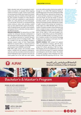 107
RAK’s public primary and
secondary school system is
divided into ﬁve segments:
kindergarten, cycle one,
cycle two, secondary school
and vocational school.
The number of students
enrolled in public schools
rose by 8.9% between
2008/09 and 2013/14 to
reach 33,610 students.
EDUCATION OVERVIEW
six to nine, while secondary school serves grades 10
through 12. In its 2014 “RAK Statistical Yearbook”,
the RAK Department of Economic Development (RAK
DED) and RAK Ed Zone reported the emirate’s pub-
lic school portfolio comprised 15 kindergartens, 20
cycle one schools, 16 cycle two schools, 12 second-
ary schools, 26 schools teaching both primary and
secondary students, and one vocational school, the
Practical Technology Academy. Although the number
of public schools in the emirate has remained rel-
atively stable since 2009, RAK DED reports that the
number of students enrolled in these institutions has
shown a modest increase in recent years, rising 8.9%
between 2008/09 and 2013/14 to reach 33,610 stu-
dents. Of this, 3990, or 11.9%, were enrolled in kin-
dergarten, 12,424 (37%) in cycle one, 9532 (28.4%) in
cycle two and 6906 (20.5%) in secondary. The num-
ber of students enrolled in the Practical Technology
Academy has risen sharply in recent years, from 475
in 2009/10 to 758 in 2013/14.
PRIVATE SCHOOLS: RAK’s private K-12 segment
offers vast potential to investors, with the sector
recording high growth since 2009. The number of
private K-12 schools operating in RAK has fluctu-
ated between 24 and 25 establishments since 2009,
and in 2013/14 the private K-12 segment comprised
one kindergarten and 24 other schools. The number
of students enrolled in these institutions has risen
sharply, with RAK DED reporting a 41.2% rise – from
higher education level and incorporating its contri-
butions into policies. For example, efforts targeting
student enrichment in public schools include Hands
on Learning and the Sheikh Saqr Student Enrichment
programmes, which are initiatives of the Sheikh Saud
bin Saqr Al Qasimi Foundation for Policy Research
(AQF), a think tank established to study education,
health care, urban planning and social demograph-
ics in the emirate. The former is a vocational learning
scheme aiming to reduce male secondary student
drop-outrates,whilethelattersupportsthedevelop-
ment of talented Emirati secondary school students
and prepares them to undertake university studies in
the UAE and overseas.
RESEARCH EMPHASIS: The national focus on STEM
activities has influenced education development in
RAK. Although the UAE has two federal research bod-
ies – the National Authority for Scientific Research
and the Emirates Centre for Strategic Studies – RAK
has a number of its own such facilities, including a
graduate research centre of École Polytechnique
Fédérale de Lausanne (EPFL), a research branch of
the eponymous Swiss institution; the RAK Research
and Innovation Centre (RAKRIC); and the AQF.
K-12: RAK’s public primary and secondary school
system is divided into five segments: kindergarten,
cycle one, cycle two, secondary school and vocational
school. Kindergarten starts at age four and cycle one
covers grades one to five. Cycle two covers grades
 