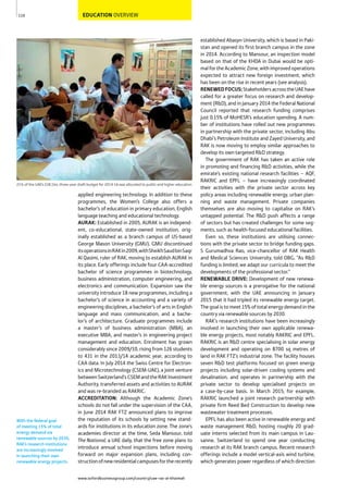 www.oxfordbusinessgroup.com/country/uae-ras-al-khaimah
110
With the federal goal
of meeting 15% of total
energy demand via
renewable sources by 2030,
RAK’s research institutions
are increasingly involved
in launching their own
renewable energy projects.
21% of the UAE’s $38.1bn, three-year draft budget for 2014-16 was allocated to public and higher education
EDUCATION OVERVIEW
established Abasyn University, which is based in Paki-
stan and opened its first branch campus in the zone
in 2014. According to Mansour, an inspection model
based on that of the KHDA in Dubai would be opti-
mal for the Academic Zone, with improved operations
expected to attract new foreign investment, which
has been on the rise in recent years (see analysis).
RENEWEDFOCUS:StakeholdersacrosstheUAEhave
called for a greater focus on research and develop-
ment (R&D), and in January 2014 the Federal National
Council reported that research funding comprises
just 0.15% of MoHESR’s education spending. A num-
ber of institutions have rolled out new programmes
in partnership with the private sector, including Abu
Dhabi’s Petroleum Institute and Zayed University, and
RAK is now moving to employ similar approaches to
develop its own targeted R&D strategy.
The government of RAK has taken an active role
in promoting and financing R&D activities, while the
emirate’s existing national research facilities – AQF,
RAKRIC and EPFL – have increasingly coordinated
their activities with the private sector across key
policy areas including renewable energy, urban plan-
ning and waste management. Private companies
themselves are also moving to capitalise on RAK’s
untapped potential. The R&D push affects a range
of sectors but has created challenges for some seg-
ments, such as health-focused educational facilities.
Even so, these institutions are utilising connec-
tions with the private sector to bridge funding gaps.
S Gurumadhva Rao, vice-chancellor of RAK Health
and Medical Sciences University, told OBG, “As R&D
funding is limited, we adapt our curricula to meet the
developments of the professional sector.”
RENEWABLE DRIVE: Development of new renewa-
ble energy sources is a prerogative for the national
government, with the UAE announcing in January
2015 that it had tripled its renewable energy target.
The goal is to meet 15% of total energy demand in the
country via renewable sources by 2030.
RAK’s research institutions have been increasingly
involved in launching their own applicable renewa-
ble energy projects, most notably RAKRIC and EPFL.
RAKRIC is an R&D centre specialising in solar energy
development and operating on 8700 sq metres of
land in RAK FTZ’s industrial zone. The facility houses
seven R&D test platforms focused on green energy
projects including solar-driven cooling systems and
desalination, and operates in partnership with the
private sector to develop specialised projects on
a case-by-case basis. In March 2015, for example,
RAKRIC launched a joint research partnership with
private firm Reed Bed Construction to develop new
wastewater treatment processes.
EPFL has also been active in renewable energy and
waste management R&D, hosting roughly 20 grad-
uate interns selected from its main campus in Lau-
sanne, Switzerland to spend one year conducting
research at its RAK branch campus. Recent research
offerings include a model vertical-axis wind turbine,
which generates power regardless of which direction
applied engineering technology. In addition to these
programmes, the Women’s College also offers a
bachelor’s of education in primary education, English
language teaching and educational technology.
AURAK: Established in 2005, AURAK is an independ-
ent, co-educational, state-owned institution, orig-
inally established as a branch campus of US-based
George Mason University (GMU). GMU discontinued
itsoperationsinRAKin2009,withSheikhSaudbinSaqr
Al Qasimi, ruler of RAK, moving to establish AURAK in
its place. Early offerings include four CAA-accredited
bachelor of science programmes in biotechnology,
business administration, computer engineering, and
electronics and communication. Expansion saw the
university introduce 18 new programmes, including a
bachelor’s of science in accounting and a variety of
engineering disciplines, a bachelor’s of arts in English
language and mass communication, and a bache-
lor’s of architecture. Graduate programmes include
a master’s of business administration (MBA), an
executive MBA, and master’s in engineering project
management and education. Enrolment has grown
considerably since 2009/10, rising from 126 students
to 431 in the 2013/14 academic year, according to
CAA data. In July 2014 the Swiss Centre for Electron-
ics and Microtechnology (CSEM-UAE), a joint venture
betweenSwitzerland’sCSEMandtheRAKInvestment
Authority, transferred assets and activities to AURAK
and was re-branded as RAKRIC.
ACCREDITATION: Although the Academic Zone’s
schools do not fall under the supervision of the CAA,
in June 2014 RAK FTZ announced plans to improve
the reputation of its schools by setting new stand-
ards for institutions in its education zone. The zone’s
academies director at the time, Seda Mansour, told
The National, a UAE daily, that the free zone plans to
introduce annual school inspections before moving
forward on major expansion plans, including con-
structionofnewresidentialcampusesfortherecently
 