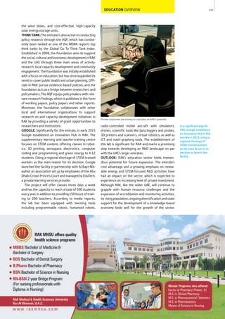 111
In a signiﬁcant step for
RAK, Google established
an Innovation Hub in the
emirate in 2015, citing a
regional shortage of
STEM-trained workers
as the main factor in its
decision to launch the
facility.
Private companies are moving to capitalise on RAK’s potential
EDUCATION OVERVIEW
radio-controlled model aircraft with simulators,
drones, scientific tools like data loggers and probes,
3D printers and scanners, virtual robotics, as well as
ICT and math-graphing tools. The establishment of
this lab is significant for RAK and marks a promising
step towards developing an R&D landscape on par
with the UAE’s larger emirates.
OUTLOOK: RAK’s education sector holds tremen-
dous potential for future expansion. The emirate’s
cost advantage and a growing emphasis on renew-
able energy and STEM-focused R&D activities have
had an impact on the sector, which is expected to
experience an increasing level of private investment.
Although RAK, like the wider UAE, will continue to
grapple with human resource challenges and the
expansion of accreditation and monitoring activities,
itsrisingpopulation,ongoingdiversificationandstate
support for the development of a knowledge-based
economy bode well for the growth of the sector.
the wind blows, and cost-effective, high-capacity
solar energy storage units.
THINKTANK: The emirate is also active in conducting
policy research through the AQF, which has consist-
ently been ranked as one of the MENA region’s top
think tanks by the Global Go To Think Tank Index.
Established in 2009, the foundation aims to support
the social, cultural and economic development in RAK
and the UAE through three main areas of activity:
research, local capacity development and community
engagement. The foundation was initially established
with a focus on education, but has since expanded its
remit to cover public health and urban planning. Offi-
cials in RAK pursue evidence-based policies, and the
foundation acts as a bridge between researchers and
policymakers. The AQF equips policymakers with rele-
vant research findings, which it publishes in the form
of working papers, policy papers and other reports.
Moreover, the foundation collaborates with other
local and international organisations to support
research on and capacity development initiatives in
RAK by providing a variety of grant opportunities to
researchers and institutions.
GOOGLE: Significantly for the emirate, in early 2015
Google established an Innovation Hub in RAK. The
supplementary learning and teacher-training centre
focuses on STEM content, offering classes in robot-
ics, 3D printing, aerospace, electronics, computer
coding and programming and green energy to K-12
students. Citing a regional shortage of STEM-trained
workers as the main reason for its decision, Google
launched the facility in partnership with Al Bayt Mit-
wahid, an association set up by employees of the Abu
Dhabi Crown Prince’s Court and managed by EduTech,
a private learning services provider.
The project will offer classes three days a week
and has the capacity to reach a total of 500 students
every year, in addition to providing 150 hours of train-
ing to 200 teachers. According to media reports,
the lab has been equipped with learning tools
including programmable robots, humanoid robots,
 