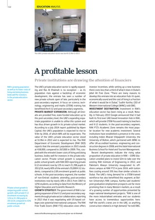 www.oxfordbusinessgroup.com/country/uae-ras-al-khaimah
112
Private school growth is
outpacing public school
growth, with private K-12
enrolment increasing by
13% to 21,398 pupils in
2013/14, compared to 2.6%
enrolment growth at
public schools.
RAK’s growing population
as well as its lower costs of
living and doing business
bode well for investors
in the private education
sector.
The UAE’s private education sector was worth $1.9bn in 2013
EDUCATION ANALYSIS
The UAE’s private education sector is rapidly expand-
ing and Ras Al Khaimah is no exception – as its
population rises against a backdrop of economic
development, the emirate has seen a number of
new private schools open of late, particularly in the
post-secondary segment. A focus on science, tech-
nology, engineering and maths (STEM) training has
benefitted the K-12 and post-secondary segments.
PRIVATE MARKET EXPANSION: Although all Emir-
atis are provided free, state-funded education up to
the post-secondary level, the UAE’s expanding expa-
triate population is unable to utilise this system and
has thus driven growth in its private school market.
According to a July 2014 report published by Alpen
Capital, the UAE’s population is expected to rise to
9.9m by 2016, of which 88% will be expatriates. The
value of the UAE’s private education sector stood
at $1.9bn in 2013 and is expected to rise. The RAK
Department of Economic Development (RAK DED)
reports that the emirate’s population in 2015 stands
at 438,000, compared to 267,000 in 2009. This, cou-
pled with the emirate’s lower costs of living and doing
business, bodes well for investors in the private edu-
cation sector. Private school growth is outpacing
public school growth, with RAK DED reporting private
K-12 enrolment rose by 13% to reach 21,398 pupils in
2013/14, nearly 40% of the emirate’s 55,008 K-12 stu-
dents, compared to 2.6% enrolment growth at public
schools. In the post-secondary segment, the number
of non-Emirati students attending post-secondary
institutions rose by nearly 18% in 2013, from 1067 to
1256students,accordingtodatafromtheMinistryof
Higher Education and Scientific Research.
GROWTH STRATEGY: The government of RAK is tar-
getingexpansionoftheK-12andpost-secondaryseg-
mentsthroughprivatesectorcollaboration,reporting
in 2013 that it was negotiating with US-based col-
leges over potential international campuses. The RAK
Free Trade Zone’s (RAK FTZ) education zone offers
investor incentives, while setting up a new business
there costs less than a third of what it does in Dubai’s
Jebel Ali Free Zone. “There are many reasons to
develop this emirate into an education hub: it’s quiet,
economically sound and the cost of living is a fraction
of what it would be in Dubai,” Sudhir Kartha, CEO of
Western International College (WINC), told OBG.
INVESTMENT DESTINATION: Investment in RAK’s
education sector has been rising as a result. Nota-
bly, in February 2015 Google announced that it had
built its first-ever UAE-based Innovation Hub in RAK,
which will provide STEM-focused training to teachers
and K-12 students. In the post-secondary segment,
RAK FTZ’s Academic Zone remains the most popu-
lar location for new academic investment. Several
institutions have established a presence in the zone,
including India’s Bharati Vidyapeeth University; the
University of Bolton, which partnered with WINC to
offer UK-accredited business, engineering and con-
structiondegreesin2008;andtheVatelInternational
Business School for Hotel and Tourism Management.
Recent developments indicate the rising value
proposition of private education in RAK – CORE Edu-
cation unveiled plans to invest $2m to take over the
existing RAK Institute of Engineering in 2012, and
Pakistan’s Abasyn University inaugurated its off-
shore campus at RAK FTZ in June 2014, with tuition
fees costing around 35% less than similar schools in
Dubai. The UAE’s rising demand for a STEM-trained
workforce has also benefitted this segment; at Bol-
ton University’s RAK campus, Kartha said students’
post-graduation employment prospects are far more
promising than in many Western markets, as a result
of a growing number of opportunities presented by
major national development projects. “RAK is one of
the more industrialised emirates and our students
have access to tremendous opportunities here.
Half the world’s cranes are in the UAE, so anything
construction-related is in high demand,” he told OBG.
Private institutions are drawing the attention of ﬁnanciers
A proﬁtable lesson
 