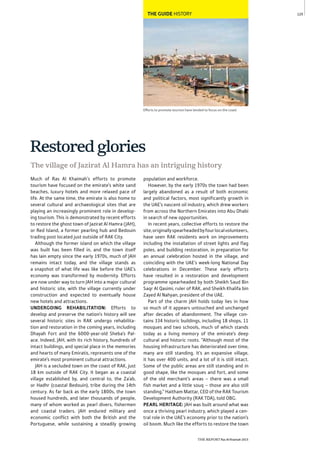 THE REPORT Ras Al Khaimah 2015
125THE GUIDE HISTORY
Efforts to promote tourism have tended to focus on the coast
The village of Jazirat Al Hamra has an intriguing history
Restoredglories
population and workforce.
However, by the early 1970s the town had been
largely abandoned as a result of both economic
and political factors, most significantly growth in
the UAE’s nascent oil industry, which drew workers
from across the Northern Emirates into Abu Dhabi
in search of new opportunities.
In recent years, collective efforts to restore the
site,originallyspearheadedbyfourlocalvolunteers,
have seen RAK residents work on improvements
including the installation of street lights and flag
poles, and building restoration, in preparation for
an annual celebration hosted in the village, and
coinciding with the UAE’s week-long National Day
celebrations in December. These early efforts
have resulted in a restoration and development
programme spearheaded by both Sheikh Saud Bin
Saqr Al Qasimi, ruler of RAK, and Sheikh Khalifa bin
Zayed Al Nahyan, president of the UAE.
Part of the charm JAH holds today lies in how
so much of it appears untouched and unchanged
after decades of abandonment. The village con-
tains 334 historic buildings, including 18 shops, 11
mosques and two schools, much of which stands
today as a living memory of the emirate’s deep
cultural and historic roots. “Although most of the
housing infrastructure has deteriorated over time,
many are still standing. It’s an expansive village,
it has over 400 units, and a lot of it is still intact.
Some of the public areas are still standing and in
good shape, like the mosques and fort, and some
of the old merchant’s areas – there was a small
fish market and a little souq – those are also still
standing,” Haitham Mattar, CEO of the RAK Tourism
Development Authority (RAK TDA), told OBG.
PEARL HERITAGE: JAH was built around what was
once a thriving pearl industry, which played a cen-
tral role in the UAE’s economy prior to the nation’s
oil boom. Much like the efforts to restore the town
Much of Ras Al Khaimah’s efforts to promote
tourism have focused on the emirate’s white sand
beaches, luxury hotels and more relaxed pace of
life. At the same time, the emirate is also home to
several cultural and archaeological sites that are
playing an increasingly prominent role in develop-
ing tourism. This is demonstrated by recent efforts
to restore the ghost town of Jazirat Al Hamra (JAH),
or Red Island, a former pearling hub and Bedouin
trading post located just outside of RAK City.
Although the former island on which the village
was built has been filled in, and the town itself
has lain empty since the early 1970s, much of JAH
remains intact today, and the village stands as
a snapshot of what life was like before the UAE’s
economy was transformed by modernity. Efforts
are now under way to turn JAH into a major cultural
and historic site, with the village currently under
construction and expected to eventually house
new hotels and attractions.
UNDERGOING REHABILITATION: Efforts to
develop and preserve the nation’s history will see
several historic sites in RAK undergo rehabilita-
tion and restoration in the coming years, including
Dhayah Fort and the 6000-year-old Sheba’s Pal-
ace. Indeed, JAH, with its rich history, hundreds of
intact buildings, and special place in the memories
and hearts of many Emiratis, represents one of the
emirate’s most prominent cultural attractions.
JAH is a secluded town on the coast of RAK, just
18 km outside of RAK City. It began as a coastal
village established by, and central to, the Za’ab,
or Hadhr (coastal Bedouin), tribe during the 14th
century. As far back as the early 1800s, the town
housed hundreds, and later thousands of people,
many of whom worked as pearl divers, fishermen
and coastal traders. JAH endured military and
economic conflict with both the British and the
Portuguese, while sustaining a steadily growing
 