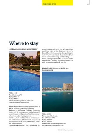 127
THE REPORT Ras Al Khaimah 2015
THE GUIDE HOTELS
Wheretostay
shops, shuttle service to the city, safe deposit box-
es, 24-hour room service. Organised trips can be
booked from the hotel, such as diving with equip-
ment hire, show cruises to Musandam in Oman,
desert safaris, camel riding, sand-boarding.
Wining & Dining: Trader Vic’s Mai Tai Lounge, Le Cha-
let (seasonal a la carte), Al Jazeera (Lebanese cui-
sine), all-day buffet, beach bar, pool bar.
DOUBLETREE BY HILTON RESORT & SPA
MARJAN ISLAND
PO Box 14800,
Marjan Island Boulevard,
Ras Al Khaimah, UAE
T: (07) 203 0000
F: (07) 203 0003
rasalkhaimah.doubletreebyhilton.com
ras-al-khaimah-resort@hilton.com
HILTON AL HAMRA BEACH & GOLF RESORT
PO Box 1468
Ras Al Khaimah, UAE
T: (07) 244 6666
F: (07) 244 6667
alhamrabeachandgolfresort.hilton.com
reservations.hamra@hilton.com
Rooms: 84 deluxe guest rooms, including suites, as
well as 183 luxury villa rooms and suites.
Business & Conference Facilities: Convention
centre with six meeting rooms and ballroom with
space for up to 1000 people, office hire, secretar-
ial services, audio-visual equipment.
Health & Leisure Facilities: Fitness centre, spa, sa-
lon, outdoor Jacuzzi, 2 heated pools, beach club, 2
floodlit tennis courts, mini-golf facilities , volley-
ball and water sports.
Guest Services: Children’s club, car hire desk, gift
 