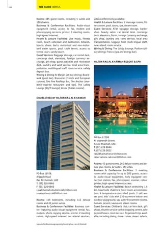 www.oxfordbusinessgroup.com/country/uae-ras-al-khaimah
128 THE GUIDE HOTELS
Rooms: 485 guest rooms, including 5 suites and
150 chalets.
Business & Conference Facilities: Audio-visual
equipment rental, access to fax, modem and
photocopying services, printer, 3 meeting rooms,
high-speed internet.
Health & Leisure Facilities: Live music, fitness
room, beach volleyball and badminton, billiards,
boccia, chess, darts, motorised and non-motor-
ised water sports, pool, table tennis, access to
tennis court, sandy beach.
Guest Services: Baggage storage, car rental desk,
concierge desk, elevators, foreign currency ex-
change, gift shop, guest activities and recreation
desk, laundry and valet service, local area trans-
portation, multilingual staff, room service, safety
deposit box.
Wining & Dining: Al Marjan (all-day dining), Board-
walk (pool bar), Brasserie (French and European
cuisine), Sho Fee Rooftop Bar, The Anchor (mar-
itime-inspired restaurant and bar), The Lobby
Lounge (24/7 lounge), Vespa (Italian cuisine)
DOUBLETREE BY HILTON RAS AL KHAIMAH
PO Box 11938,
Al Jazah Road
Ras Al Khaimah, UAE
T: (07) 226 0666
F: (07) 226 0660
rasalkhaimah.doubletreebyhilton.com
reservations.rak@hilton.com
Rooms: 154 bedrooms, including 112 deluxe
rooms and 42 junior suites.
Business & Conference Facilities: Business cen-
tre featuring audio-visual equipment rental, fax,
modem, photo copying service, printer, 2 meeting
rooms, high-speed internet, secretarial services,
video conferencing available.
Health & Leisure Facilities: 2 massage rooms, fit-
ness room, pool, sauna, spa, steam room.
Guest Services: ATM, baggage storage, barber
shop, beauty salon, car rental desk, concierge
desk, elevators, florist, foreign currency exchange,
gift shop, laundry and valet service, local area
transportation, luggage hold, multi-lingual staff,
news stand, room service.
Wining & Dining: The Lobby Lounge, Podium (all-
day dining), Fresco (spa and energy bar).
HILTON RAS AL KHAIMAH RESORT & SPA
PO Box 12298
Al Maareedh Street
Ras Al Khaimah, UAE
T: (07) 228 8844
F: (07) 226 0022
rasalkhaimahresort.hilton.com
reservations.rakresort@hilton.com
Rooms: 42 guest rooms, 260 deluxe rooms and de-
luxe plus rooms, 22 suites, 151 villas.
Business & Conference Facilities: 3 meeting
rooms with capacity for up to 200 guests, access
to audio-visual equipment, fully equipped con-
nection station, fax, photocopier, scanner, colour
printer, high-speed internet access.
Health & Leisure Facilities: Beach stretching 1.5
km, beachside chalets & hotel room accommoda-
tion, 6 temperature-controlled pools, 1 salt wa-
ter pool, kids’ club with 250-sq-metre indoor and
outdoor playground, spa with 9 treatment rooms,
hamam, Jacuzzi, sauna and steam rooms.
Guest Services: Children’s club, car hire desk, gift
shops, shuttle service to the shopping centre, safe
deposit boxes, room service. Organised trips avail-
able, including diving, show cruises, desert safaris,
 