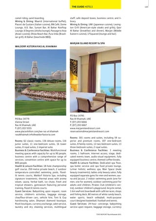 129
THE REPORT Ras Al Khaimah 2015
THE GUIDE HOTELS
camel riding, sand-boarding.
Wining & Dining: Maarid (international buffet),
Piaceri da Gustare (Italian cuisine), BN Café, Dome
Lounge, X.O. Bar, Sunset Bar, Al Bahar Rooftop
Lounge, 6 Degrees (shisha lounge), Passage to Asia
(Asian cuisine), Dhow Beach Bar, Pura Vida (Brazil-
ian grill), Al Bahar (beachside BBQ).
WALDORF ASTORIA RAS AL KHAIMAH
PO Box 14779
Vienna Street
Ras Al Khaimah, UAE
T: (07) 203 5555
www.placeshilton.com/wa-ras-al-khaimah
rasalkhaimah.info@waldorfastoria.com
Rooms: 62 classic rooms, 136 deluxe rooms, 116
junior suites, 11 one-bedroom suites, 16 tower
suites, 4 royal suites, 1 imperial suite.
Business & Conference Facilities: Multifunctional
meeting spaces with capacity for up to 90 people,
business centre with a comprehensive range of
services, convention centre with space for up to
800 people.
Health & Leisure Facilities: 18-hole championship
golf course, 350-metre private beach, 2 outdoor
temperature-controlled swimming pools, flood-
lit tennis courts, Waldorf Astoria Spa, including
signature treatments, thermal areas with aroma
steam, sauna, herbal bath, ice chute, fresh and
tropical showers, gymnasium featuring personal
training, flood-lit tennis courts.
Guest Services: Babysitting upon request, room
service, children’s activities, baggage storage,
chauffeur-driven cars, vehicle hire, Toni & Guy
hairdressing salon, Dhamani diamond boutique,
Rivoli boutiques, currency exchange, valet service,
laundry and dry cleaning services, multilingual
staff, safe deposit boxes, business centre, and li-
brary.
Wining & Dining: UMI (Japanese cuisine), Lexing-
ton Grill (American-style steaks and grills), Qasr
Al Bahar (breakfast and dinner), Marjan (Middle
Eastern cuisine), 17Squared (lounge and bar).
MARJAN ISLAND RESORT & SPA
PO Box 14745
Ras Al Khaimah, UAE
T: (07) 203 6666
F: (07) 203 6667
www.marjanislandresort.com
reservations@marjanislandresort.com
Rooms: 301 rooms and suites, including 59 su-
perior and premium rooms, 107 one-bedroom
suites, 8 family rooms, 12 two-bedroom suites, 13
three-bedroom suites, 2 royal suites.
Business & Conference Facilities: 3 meeting
rooms, 1 ballroom, internet access, stage, dedi-
cated events team, audio-visual equipment, fully
equipped business centre, themed coffee breaks.
Health & Leisure Facilities: Dedicated spa floor,
spa butler service and spa food private lounge,
La’mar holistic wellness spa, Man Space (male
beauty treatments), ladies-only beauty salon, fully
equipped separate gyms for men and women, sau-
na and Jacuzzi, 2 indoor swimming pools (one for
men, one for women), outdoor swimming pool for
adults and children, Pirates Club (children’s cen-
tre), outdoor children’s playground, bicycle rental,
1-km seafront boardwalk with café terraces, shops
and fishing deck, 80 metres of white sandy beach,
water sports, beach volleyball, multi-purpose
court designed basketball, football and tennis.
Guest Services: 24-hour concierge, babysitting
service upon request, baggage storage, currency
 