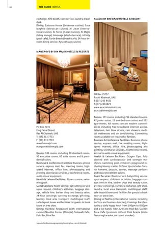 www.oxfordbusinessgroup.com/country/uae-ras-al-khaimah
130 THE GUIDE HOTELS
exchange, ATM booth, valet service, laundry, travel
desk.
Dining: Zaitouna House (Lebanese cuisine), Casa
Maghrib (Moroccan cuisine), Al Liwan (interna-
tional cuisine), Al Forno (Italian cuisine), Al Majlis
(lobby lounge), Amouage (shisha terrace), Infinity
(pool cafe), Turtle Beach (beach cafe), 24-hour in-
room dining service, Aysya (Asian cuisine).
MANGROVE BY BIN MAJID HOTELS & RESORTS
PO Box 2035
King Faisal Street
Ras Al Khaimah, UAE
T: (07) 233 7733
F: (07) 233 7703
www.binmajid.com
mangrove@binmajid.com
Rooms: 186 rooms, including 30 standard rooms,
90 executive rooms, 60 suite rooms and 6 presi-
dential suites.
Business & Conference Facilities: Business phone
service, express mail, fax, meeting rooms, high-
speed internet, office hire, photocopying and
printing, secretarial, services, 2 conference rooms,
audio-visual equipment.
Health & Leisure Facilities: Fitness centre, swim-
ming pool.
Guest Services: Room service, babysitting service
upon request, children’s activities, baggage stor-
age, vehicle hire, barber shop and beauty salon,
24-hour concierge, currency exchange, gift shop,
laundry, local area transport, multilingual staff,
safe deposit boxes and facilities for guests to book
tours or area sites.
Dining: Rainbow Restaurant (with international
cuisine) Noodles Corner (Chinese), Sidewalk Café,
Polo Bar, Blue Bar.
ACACIA BY BIN MAJID HOTELS & RESORT
PO Box 35757
Ras Al Khaimah, UAE
T: (07) 243 4421
F: (07) 2434429
www.acaciahotelrak.com
acacia@binmajid.com
Rooms: 373 rooms, including 216 standard rooms,
42 junior suites, 11 one-bedroom suites and 103
apartments. All rooms contain modern conveni-
ences including free broadband internet access,
television, hair blow dryers, rain showers, medi-
cal mattresses and air conditioning. Connecting
rooms available on request for families.
Business & Conference Facilities: Business phone
service, express mail, fax, meeting rooms, high-
speed internet, office hire, photocopying and
printing, secretarial services, 2 conference rooms,
access to audio-visual equipment.
Health & Leisure Facilities: Oxygen Gym, fully
stocked with cardiovascular and strength ma-
chines, swimming pool, children’s playground in-
cluding bouncy castle, O-Zone Spa includes Turk-
ish hamams, Jacuzzis, saunas, massage parlours
and beauty treatment salons.
Guest Services: Room service, babysitting service
upon request, children’s activities, baggage stor-
age, vehicle hire, barber shop and beauty salon,
24-hour concierge, currency exchange, gift shop,
laundry, local area transport, multilingual staff,
safe deposit boxes and facilities for guests to book
tours or area sites.
Dining: Al Nakhla (international cuisine, including
buffets and business lunches), Flamingo Bar (fea-
turing a daily happy hour from 5.00pm to 8.00pm
and a live band), Tides Grill and Pool Bar, Garden
Brew Cafe (premium coffee), Club Acacia (disco
featuring karaoke, darts and snooker).
 