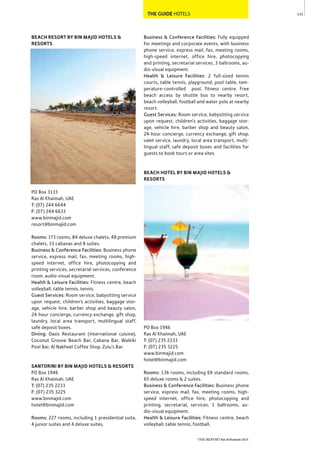 131
THE REPORT Ras Al Khaimah 2015
THE GUIDE HOTELS
BEACH RESORT BY BIN MAJID HOTELS &
RESORTS
PO Box 3133
Ras Al Khaimah, UAE
T: (07) 244 6644
F: (07) 244 6633
www.binmajid.com
resort@binmajid.com
Rooms: 173 rooms, 84 deluxe chalets, 48 premium
chalets, 33 cabanas and 8 suites.
Business & Conference Facilities: Business phone
service, express mail, fax, meeting rooms, high-
speed internet, office hire, photocopying and
printing services, secretarial services, conference
room, audio-visual equipment.
Health & Leisure Facilities: Fitness centre, beach
volleyball, table tennis, tennis.
Guest Services: Room service, babysitting service
upon request, children’s activities, baggage stor-
age, vehicle hire, barber shop and beauty salon,
24-hour concierge, currency exchange, gift shop,
laundry, local area transport, multilingual staff,
safe deposit boxes.
Dining: Oasis Restaurant (international cuisine),
Coconut Groove Beach Bar, Cabana Bar, Waikiki
Pool Bar, Al Nakheel Coffee Shop, Zulu’s Bar.
SANTORINI BY BIN MAJID HOTELS & RESORTS
PO Box 1946
Ras Al Khaimah, UAE
T: (07) 235 2233
F: (07) 235 3225
www.binmajid.com
hotel@binmajid.com
Rooms: 227 rooms, including 1 presidential suite,
4 junior suites and 4 deluxe suites.
Business & Conference Facilities: Fully equipped
for meetings and corporate events, with business
phone service, express mail, fax, meeting rooms,
high-speed internet, office hire, photocopying
and printing, secretarial services, 3 ballrooms, au-
dio-visual equipment.
Health & Leisure Facilities: 2 full-sized tennis
courts, table tennis, playground, pool table, tem-
perature-controlled pool, fitness centre. Free
beach access by shuttle bus to nearby resort,
beach volleyball, football and water polo at nearby
resort.
Guest Services: Room service, babysitting service
upon request, children’s activities, baggage stor-
age, vehicle hire, barber shop and beauty salon,
24-hour concierge, currency exchange, gift shop,
valet service, laundry, local area transport, multi-
lingual staff, safe deposit boxes and facilities for
guests to book tours or area sites.
BEACH HOTEL BY BIN MAJID HOTELS &
RESORTS
PO Box 1946
Ras Al Khaimah, UAE
T: (07) 235 2233
F: (07) 235 3225
www.binmajid.com
hotel@binmajid.com
Rooms: 136 rooms, including 69 standard rooms,
65 deluxe rooms & 2 suites.
Business & Conference Facilities: Business phone
service, express mail, fax, meeting rooms, high-
speed internet, office hire, photocopying and
printing, secretarial, services, 1 ballrooms, au-
dio-visual equipment.
Health & Leisure Facilities: Fitness centre, beach
volleyball, table tennis, football.
 