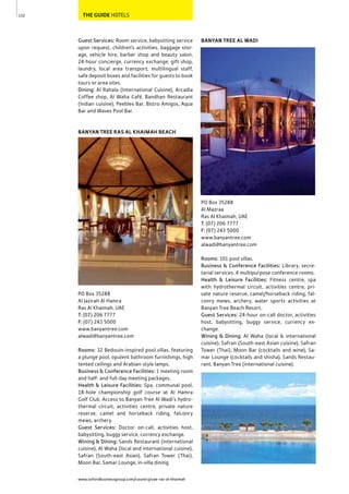 www.oxfordbusinessgroup.com/country/uae-ras-al-khaimah
132 THE GUIDE HOTELS
BANYAN TREE AL WADI
PO Box 35288
Al Mazraa
Ras Al Khaimah, UAE
T: (07) 206 7777
F: (07) 243 5000
www.banyantree.com
alwadi@banyantree.com
Rooms: 101 pool villas.
Business & Conference Facilities: Library, secre-
tarial services, 4 multipurpose conference rooms.
Health & Leisure Facilities: Fitness centre, spa
with hydrothermal circuit, activities centre, pri-
vate nature reserve, camel/horseback riding, fal-
conry mews, archery, water sports activities at
Banyan Tree Beach Resort.
Guest Services: 24-hour on-call doctor, activities
host, babysitting, buggy service, currency ex-
change.
Wining & Dining: Al Waha (local & international
cuisine), Safran (South-east Asian cuisine), Safran
Tower (Thai), Moon Bar (cocktails and wine), Sa-
mar Lounge (cocktails and shisha), Sands Restau-
rant, Banyan Tree (international cuisine).
Guest Services: Room service, babysitting service
upon request, children’s activities, baggage stor-
age, vehicle hire, barber shop and beauty salon,
24-hour concierge, currency exchange, gift shop,
laundry, local area transport, multilingual staff,
safe deposit boxes and facilities for guests to book
tours or area sites.
Dining: Al Rahala (International Cuisine), Arcadia
Coffee shop, Al Waha Café, Bandhan Restaurant
(Indian cuisine), Peebles Bar, Bistro Amigos, Aqua
Bar and Waves Pool Bar.
BANYAN TREE RAS AL KHAIMAH BEACH
PO Box 35288
Al Jazirah Al Hamra
Ras Al Khaimah, UAE
T: (07) 206 7777
F: (07) 243 5000
www.banyantree.com
alwadi@banyantree.com
Rooms: 32 Bedouin-inspired pool villas, featuring
a plunge pool, opulent bathroom furnishings, high
tented ceilings and Arabian-style lamps.
Business & Conference Facilities: 1 meeting room
and half- and full-day meeting packages.
Health & Leisure Facilities: Spa, communal pool,
18-hole championship golf course at Al Hamra
Golf Club. Access to Banyan Tree Al Wadi’s hydro-
thermal circuit, activities centre, private nature
reserve, camel and horseback riding, falconry
mews, archery.
Guest Services: Doctor on-call, activities host,
babysitting, buggy service, currency exchange.
Wining & Dining: Sands Restaurant (international
cuisine), Al Waha (local and international cuisine),
Safran (South-east Asian), Safran Tower (Thai),
Moon Bar, Samar Lounge, in-villa dining.
 