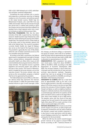 15
THE REPORT Ras Al Khaimah 2015
PROFILE OVERVIEW
Sheikh Saud bin Saqr Al
Qasimi has ruled RAK since
2010, following the passing
of his father, Sheikh Saqr.
The Supreme Council, a
body made up of the seven
rulers of the emirates,
governs the UAE at the
federal level.
RAK, like the rest of the UAE, is governed by a hereditary monarch
the changes, an electoral college, or representa-
tive group of citizens, elects half of its members,
while the other half are appointed by the Supreme
Council. The first elections were held in 2006. RAK
is allocated six representatives in the FNC.
DEMOGRAPHICS: RAK’s population has grown
over recent years, rising from about 267,000 in
2009 to 413,000 in 2010, according to the RAK
Department of Economic Development (RAK
DED). This increase, however, is due to both natu-
ral growth and the introduction of new and more
accurate data-collection methods. Population
growth has risen by an average of 2% annually
between 2011 and 2013 to 438,000, according to
RAK DED’s “2014 Statistical Yearbook”.
GEOGRAPHY & CLIMATE: RAK has a total land
area of approximately 1700 sq km and is the
fourth-largest emirate in the UAE, accounting for
about 2.17% of the country’s territory on land. RAK
borders the emirates of Umm Al Quwain, Fujairah,
Sharjah and Ajman, as well as neighbouring Oman.
Despite its relatively small size, the emirate boasts
a varied landscape with 64 km of coastline, fertile
plains and desert land, as well as the Hajar Moun-
tains, which reach heights of up to 1900 metres.
The weather varies over the course of the year,
ranging from hot and humid in the summer (with
highs often above 40°C) to cooler and drier in the
winter months (with highs of 25-30°C).
NATURAL RESOURCES: RAK is home to one of the
world’s largest rock quarries, as well as high-qual-
ity deposits of limestone and clay, which underpin
the emirate’s cement and ceramics industries. It
is also home to some agriculture, with the plains
around Digdaga producing fruit, vegetables, milk
and poultry for the local market.
While the UAE has the world’s seventh-largest
proven reserves of oil, equal to around 97.8bn
barrels according to BP’s “Statistical Review of
UAE in 1971. RAK followed suit in 1972, while Bah-
rain and Qatar remained independent.
Formalising the seven emirates into a country
and preparing a constitution were key to helping
catalyse an era of economic and political growth
in the newly formed country. Sheikh Saqr bin
Mohammed Al Qasimi, who ruled RAK from July
1948 until October 2010, led the emirate through
this period and is credited with putting in place
the systems and processes that have enabled it to
develop from a small regional centre into a mod-
ern economy, as well as uniting various tribes.
POLITICAL FRAMEWORK: RAK, like the other
emirates of the UAE, is governed by a hereditary
monarch. Sheikh Saud bin Saqr Al Qasimi has ruled
RAK since 2010, following the passing of his father,
Sheikh Saqr. The Supreme Council, a body made up
of the seven rulers of the emirates, governs the
UAE at the federal level. The country’s president,
currently Sheikh Khalifa bin Zayed Al Nahyan,
also serves as the head of the Supreme Council.
The president is generally the ruler of Abu Dhabi,
while the ruler of Dubai customarily serves as the
vice-president and prime minister.
According to the UAE’s constitution, the federal
government is mandated with oversight of foreign
affairs, national defence, immigration, education
and public health care. Most other issues are left
to be handled by the local governments of the indi-
vidual emirates. The Supreme Council is granted
legislative and executive powers and ratifies all
the laws in the country. The Council of Ministers,
which is headed by the prime minister, acts as the
executive branch. The prime minister, who also
serves as the vice-president, proposes a Cabinet
that has to be approved by the president.
The Federal National Council (FNC) is a 40-mem-
ber advisory body that represents the interests
of each emirate. In 2005 the government imple-
mented reforms to give it more oversight. Under
Deposits of limestone and clay underpin the ceramics industry
 