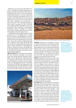 17
THE REPORT Ras Al Khaimah 2015
In an effort to diversify the economy, tourism has been singled out as a sector with growth potential
PROFILE OVERVIEW
In line with its growth
strategy, the emirate is
also looking to tourism as
a means of diversifying its
economy, as RAK can offer
visitors much in the way of
natural attractions, from
beaches to mountains and
desert vistas.
The RAK Investment
Authority was established
in order to manage and
promote developments at
the Jazeera Al Hamra and Al
Ghail industrial parks, and it
acts as a one-stop shop for
establishing businesses.
TOURISM: Building on its established successes
in industry, the emirate is now working to further
diversify its economy. Tourism, in particular, has
been singled out as a sector with growth potential.
RAK has much to offer in this regard; it provides
travellers with access to beaches, mountains and
the desert, all within a 45-minute drive from Dubai
International Airport – or, indeed, an even shorter
drive from RAK International Airport, which is
served by an increasing number of airlines.
ENERGY: Although the emirate has little in the
way of hydrocarbons reserves, the local oil and gas
industry has focused expansion on its two major
upstream players: RAK Gas and RAK Petroleum.
The two companies have interests in interna-
tional exploration and production, and have been
involved in improving domestic power supply, as
well as the development of renewable energy. Util-
ities have seen new challenges as rapid population
and industrial growth generate greater demand.
The Federal Electricity and Water Authority con-
tinues to supply the majority of RAK’s utilities,
although the RAK Electricity and Water Authority
has been established to generate greater domes-
tic capacity, alongside an increase in private sector
involvement (see Energy chapter).
OUTLOOK: With oil and mainly gas accounting for
around 5% of GDP, the sharp drop in oil prices has
little direct impact on RAK. It has a solid manu-
facturing base serving the UAE and beyond, and
demand for RAK’s construction materials – a key
pillar of the economy – is likely to remain firm. The
incentives on offer in its free zones have helped
to make it a major destination for foreign direct
investment in the Gulf, while RAK also continues
to benefit from its location on major trade routes
in the Strait of Hormuz. Now the government has
set its sights on further diversification by expand-
ing into the education, health and tourism sectors.
RAKIA was set up five years after RAK FTZ in
order to manage and promote developments at
the Jazeera Al Hamra and Al Ghail industrial parks,
and the authority serves as a one-stop shop for
establishing businesses. It has been undertaking
a massive investment programme that aims to
catalyse growth. RAKIA has also witnessed rapid
expansion in recent years and is home today to
some 7000 companies and manufacturers, a
22% rise over the 5718 companies operating in
2012. Another key player, the RAK Investment
and Development Office (RAK IDO), is the central
government office responsible for implementing
development policies, managing the emirate’s
credit rating, handling government investments
and identifying investment opportunities.
In 2009 the emirate received an award for “Most
Attractive Place in the Middle East for Foreign
Direct Investment” from fDi Magazine, a publica-
tion that is part of the UK’s Financial Times Group.
Aside from the ease of doing business, one major
draw is that costs in RAK are significantly lower
than in Dubai and Abu Dhabi. RAKIA, RAK IDO
and the RAK FTZ provide additional benefits that
support foreign investment. In 2014 RAKIA was
chosen as “the best free zone in the Middle East”
by the Global Banking and Finance Review, as well
as “the best free trade zone in the GCC” by Inter-
national Finance Magazine.
CREDIT RATING: RAK is considered an attractive
and safe investment destination, and interna-
tional credit ratings agencies Standard & Poor’s
(S&P) and Fitch Ratings have maintained RAK’s
“A” sovereign credit rating for 2015, pointing to
a solid foundation for growth in the years ahead.
In fact, its trade balance has become increasingly
favourable, with RAK DED reporting exports more
than doubling from Dh3.23bn ($879.2m) in 2009
to Dh7.07bn ($1.9bn) in 2014. S&P also cited the
emirate’s limited direct reliance on hydrocarbons.
The local oil and gas industry has focused on upstream expansion
 