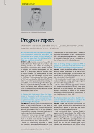 www.oxfordbusinessgroup.com/country/uae-ras-al-khaimah
18 PROFILE INTERVIEW
Are you concerned that the numerous projects
that are currently under way, along with the
increasing drive to attract foreign nationals to
the emirate, could dilute Ras Al Khaimah’s her-
itage and traditions somewhat?
SHEIKH SAUD: I am not concerned about this at
all. If we believe in the strength of our culture and
heritage, and if we also believe in our ability to
marry these cornerstones of our identity to those
of progress and economic development, this will
allow us to adopt best practices, and will keep
us moving forward. This is exactly what we have
done in the past and what we will continue to do
in the future. For thousands of years, the people
of this land have excelled at trade with different
cultures, something we continue to do today. In
spite of this, we have not lost sight of our heritage.
We have kept one foot firmly rooted in our rich
history and identity, while the other continues to
strive forward, ensuring the long-term sustainable
development of our society.
In the past, you have spoken about the impor-
tance of innovation and entrepreneurship,
identifying education and a conducive regula-
tory environment as key. How is policy current-
ly developing in this regard?
SHEIKH SAUD: Having a good education system is
a must for any place that aspires to high levels of
development. Providing the younger generations
with the necessary skill sets to be able to take on
responsibilities and meet the various challenges of
modern-day life is absolutely essential.
However, it is not as easy as simply establishing
excellent schools. The broader civil framework
must be in place, which includes strong institu-
tional bodies, the rule of law and leadership.
While it is undoubtedly important to create
this framework within which individuals can excel
– which is what we are currently doing – there is no
such thing as guaranteed success. It is our responsi-
bility to provide individuals with every opportunity
to succeed. In the end, of course, it comes down to
the will and drive of the individual person.
How is strategy being developed in RAK at
present in order to meet the infrastructure
needs of the emirate’s growing population?
SHEIKH SAUD: The emirate of RAK collaborates
with the federal government on an overall cohe-
sive infrastructure strategy in order to serve our
people, and to help facilitate growth not only in
our emirate, but in the wider UAE.
We have invested heavily in our ports, airports,
roads and highways, sewage systems, power plants
and renewable energy platforms.
We also aim to constantly upgrade and maintain
our infrastructure to ensure that it keeps pace
with what is an ever-changing and dynamic mar-
ketplace, continuing to deliver for our growing
population while enhancing our commitment to
the shared prosperity of the UAE.
To what extent do you believe that the low-
cost carrier hub model is set to transform the
emirate’s status in the aviation sector?
SHEIKH SAUD: The low-cost carrier model has
been a great addition to the emirate and to the
entire country, adding an important new dimen-
sion to our flourishing aviation sector.
RAK International Airport recently signed an
agreement with Qatar Airways that will bring the
introduction of direct flights between Doha and
RAK on a daily basis. This is an exciting agreement,
and one that reflects the growing economic ties
being formed between this emirate and the wider
region. It is also one that will be of great signifi-
cance in the development of our tourism sector.
OBG talks to Sheikh Saud bin Saqr Al Qasimi, Supreme Council
Member and Ruler of Ras Al Khaimah
Progressreport
Sheikh Saud bin Saqr Al Qasimi, Ruler of Ras Al Khaimah
 