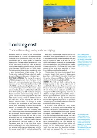 19
THE REPORT Ras Al Khaimah 2015
GCC-Asia trade was initially founded on Asian countries’ energy needs
PROFILE ANALYSIS
The expanding trade
relationship between
the GCC and Asia is not
surprising given lagging
growth in the West, with
growth rates for the US
below 3% for the past ﬁve
years while China
saw average straight-line
annual growth of 8.9%.
Many Gulf businesses
have directed their focus
to East Asia, which is now
the recipient of more than
40% of all GCC exports, not
including Japan, which saw
its share fall from 23% in
2000 to 15% in 2012.
Following a difficult period for the international
shipping market, in 2012 the container route from
Shanghai to the Gulf through Dubai saw the sec-
ond-highest rate of freight growth in the entire
Asian region. This was part of an emerging trend
of the maturation of GCC-Asia trade. A relation-
ship that was once just based on energy demand is
diversifying and the GCC is seen as a viable market
for Asian goods and investment, a key transit point
– given its developed infrastructure – for the
fast-growing markets of Africa, and a high-quality
producer of goods and services in its own right.
SHIFTING PATTERNS: The change in emphasis
of GCC trade patterns is clear. The focus of Gulf
business is moving eastwards. East Asia, exclud-
ing Japan, is now the recipient of more than 40%
of all GCC exports, according to Deutsche Bank
research. While Japan remains the region’s largest
export market, its share has fallen from 23% at the
turn of the century to 15% in 2012 as emerging
Asian economies absorb increasing volumes of
goods and services. India jumped from the GCC’s
10th-largest trading partner in 2000 to second in
the list in 2012. It now accounts for 10% of Gulf
exports. Similarly, China has emerged as a vital
market for the economies of the Arabian Pen-
insula, itself accounting for almost 10% of GCC
exports, up from 4% a little over a decade ago.
This eastward shift is not too surprising given
the continuing travails of many developed West-
ern economies. With the sluggish recovery from
the financial crisis in the EU and the US, Gulf
economies have had to look elsewhere. For exam-
ple, the UK, which is a traditional trading partner,
has experienced faltering growth in the last
five years, while the US has fared little better,
with annual growth rates below 3%. Conversely, in
the same period, China recorded average straight-
line annual growth of 8.9% and India achieved 7%.
While much attention has been focused on this
as a result of the global financial crisis, the trend
is actually much older. Indeed, three decades ago
the OECD countries made up as much as 85% of
GCC trade. However, growing by an annual average
of 11% between 1980 and 2009, emerging market
trade accounted for 45% of total Gulf imports and
exports by the latter year, according to figures
from the Economist Intelligence Unit.
“The old adage that modernisation equals West-
ernisation doesn’t hold anymore,” Narayanappa
Janardhan, a political analyst based in the UAE and
the author of Boom Amid Gloom: The Spirit of Pos-
sibility in the 21st Century Gulf, told OBG.
ENERGY: The GCC-Asia trade relationship was
initially founded on the energy requirements of
established and emerging Asian economies, and
the pivot to emerging markets is partly a product
of GCC hydrocarbons producers satisfying the
energy needs of those fast-growing economies. In
2013, for example, China accounted for almost a
third of global oil demand growth and consumed
10.7m barrels of oil per day, and the country
became the largest net importer of oil globally in
2014. GCC producers have made a substantial con-
tribution to China’s energy needs.
As of 2009, Saudi Arabia was China’s largest
supplier of oil, providing 500,000 barrels per day,
or 30% of the country’s total oil imports. The UAE
and Oman have also gained substantial amounts
of revenue from oil exports to China, while Qatar
is by far the largest liquefied natural gas (LNG)
exporter to China. The state shipped 6.73m tonnes
in 2014, as well as supplying a 90,000-tonne LNG
cargo in August 2014 to the China National Off-
shore Oil Corporation. Even so, this is not the only
market for GCC hydrocarbons exporters, with
South Korea and Japan also absorbing significant
Gulf crude and gas supply. The two countries are
Trade with Asia is growing and diversifying
Lookingeast
 