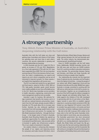 www.oxfordbusinessgroup.com/country/uae-ras-al-khaimah
24 PROFILE VIEWPOINT
Tony Abbott, Former Prime Minister of Australia
Australia’s links with the Gulf states are close and
getting closer. Australians and citizens of Gulf states
are spending more and more time in each other’s
countries, the security relationship is growing and
business relationships are booming.
In 2014 Australia and the GCC traded $11.7bn in
goods, an increase of 7.2% over 2013. Negotiations
on a free trade agreement (FTA) with the GCC have
been suspended since 2009. This is far too long when
we know that an FTA is in the interests of all our coun-
tries. Our trade is complementary, our exports and
imports are not in direct competition and we are all
interested in long-term growth. For these reasons, I
am hopeful that negotiations will resume soon.
The GCC is an important market for our agricultural
and food exports, valued at $2.4bn in 2014. With an
FTA, high-quality Australian goods would become
more readily available at even more affordable prices
in the GCC. World-class Australian service providers
in health, education, engineering, construction and
event management would be more accessible.
Australia is open for business. We welcome for-
eign investment that benefits the investor and is in
line with our national interests and priorities. Invest-
ment from the Gulf states already exceeds $20bn in
Australia. An FTA would allow this to increase even
further. Australia has also embraced significant
investment from Gulf sovereign wealth funds, includ-
ing in infrastructure and tourism. For example, the
Abu Dhabi Investment Authority – through the Accor
Group – is the largest owner of hotels in Australia.
Australia’s Asset Recycling Initiative has opened up
significant opportunities for stakeholders to invest
in privatised brownfield assets. Sale proceeds will be
re-invested in quality new infrastructure projects.
This, in turn, leads to investment in Australia.
Our aviation industry is enhancing links between
the people of our regions and improving service
for consumers and trade. Around 150 direct, return
flights by Emirates, Etihad, Qatar Airways, Qantas and
Virgin operate between the Gulf and Australia each
week. The airline industry has demonstrated phe-
nomenal growth, benefitting all involved.
Close to 35,000 Australians call the Gulf states
home. Additionally, 300,000 Australian tourists visit
the UAE every year and there are 10,000 students
from GCC countries enrolled in education institutions
across Australia. The partnerships between Qantas
and Emirates, and Etihad and Virgin Australia, will
continue to bring our people closer together.
Our relationship also extends into the important
issue of national security. Australian and Gulf leaders
share the highest of priorities – to keep the people of
our nations safe. What’s happening in Syria and Iraq
threatens Australia and the wider Middle East region.
Australia is strongly committed to working with the
UAEandourotherpartnersintheGulftocountervio-
lent extremism. Together we are strengthening the
security of the Gulf through the military campaign to
disrupt, degrade and ultimately defeat Daesh. Aus-
tralia supports the initiative of the UAE, developed
in partnership with the US and others at the Wash-
ington Summit in early 2015, to establish regional
expertise in countering violent extremism (CVE). We
hosted our own Regional CVE Summit in June 2015
to consider how governments, civil society and local
communities can better challenge violent extremism.
My visit to the UAE in January 2015, similar to the
many visits to the Gulf that senior Australian minis-
ters have made in recent times, was very productive.
The Australian government has since announced
its intention to open a new embassy in Doha, which
will add to our existing diplomatic representation in
Riyadh, Abu Dhabi, Dubai and Kuwait City. My gov-
ernment sees the fast and evolving relationship with
the Gulf states as important and full of potential. We
will continue to strengthen this partnership based on
afoundationoffriendship,historyandcommongoals.
Tony Abbott, Former Prime Minister of Australia, on Australia’s
deepening relationship with the Gulf states
Astrongerpartnership
 