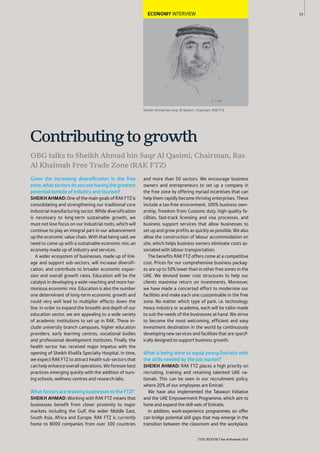 33
THE REPORT Ras Al Khaimah 2015
ECONOMY INTERVIEW
Given the increasing diversiﬁcation in the free
zone,whatsectorsdoyouseehavingthegreatest
potential outside of industry and tourism?
SHEIKHAHMAD: OneofthemaingoalsofRAKFTZis
consolidating and strengthening our traditional core
industrial manufacturing sector. While diversification
is necessary to long-term sustainable growth, we
must not lose focus on our industrial roots, which will
continue to play an integral part in our advancement
up the economic value chain. With that being said, we
need to come up with a sustainable economic mix; an
economy made up of industry and services.
A wider ecosystem of businesses, made up of link-
age and support sub-sectors, will increase diversifi-
cation, and contribute to broader economic expan-
sion and overall growth rates. Education will be the
catalyst in developing a wide-reaching and more har-
monious economic mix. Education is also the number
one determinant of long-term economic growth and
could very well lead to multiplier effects down the
line. In order to expand the breadth and depth of our
education sector, we are appealing to a wide variety
of academic institutions to set up in RAK. These in-
clude university branch campuses, higher education
providers, early learning centres, vocational bodies
and professional development institutes. Finally, the
health sector has received major impetus with the
opening of Sheikh Khalifa Specialty Hospital. In time,
we expect RAK FTZ to attract health sub-sectors that
can help enhance overall operations. We foresee best
practices emerging quickly with the addition of nurs-
ing schools, wellness centres and research labs.
What factors are drawing businesses to the FTZ?
SHEIKH AHMAD: Working with RAK FTZ means that
businesses benefit from closer proximity to major
markets including the Gulf, the wider Middle East,
South Asia, Africa and Europe. RAK FTZ is currently
home to 8000 companies from over 100 countries
and more than 50 sectors. We encourage business
owners and entrepreneurs to set up a company in
the free zone by offering myriad incentives that can
help them rapidly become thriving enterprises. These
include a tax-free environment, 100% business own-
ership, freedom from Customs duty, high-quality fa-
cilities, fast-track licensing and visa processes, and
business support services that allow businesses to
set up and grow profits as quickly as possible. We also
allow the construction of labour accommodation on
site, which helps business owners eliminate costs as-
sociated with labour transportation.
The benefits RAK FTZ offers come at a competitive
cost. Prices for our comprehensive business packag-
es are up to 50% lower than in other free zones in the
UAE. We devised lower cost structures to help our
clients maximise return on investments. Moreover,
we have made a concerted effort to modernise our
facilities and make each one customisable in the free
zone. No matter which type of park, i.e. technology,
heavy industry or academia, each will be tailor-made
to suit the needs of the businesses at hand. We strive
to become the most welcoming, efficient and easy
investment destination in the world by continuously
developing new services and facilities that are specif-
ically designed to support business growth.
What is being done to equip young Emiratis with
the skills needed by the job market?
SHEIKH AHMAD: RAK FTZ places a high priority on
recruiting, training and retaining talented UAE na-
tionals. This can be seen in our recruitment policy,
where 20% of our employees are Emirati.
We have also implemented the Tatawuri Initiative
and the UAE Empowerment Programme, which aim to
hone and expand the skill-sets of Emiratis.
In addition, work-experience programmes on offer
can bridge potential skill gaps that may emerge in the
transition between the classroom and the workplace.
Sheikh Ahmad bin Saqr Al Qasimi , Chairman, RAK FTZ
OBG talks to Sheikh Ahmad bin Saqr Al Qasimi, Chairman, Ras
Al Khaimah Free Trade Zone (RAK FTZ)
Contributingtogrowth
 