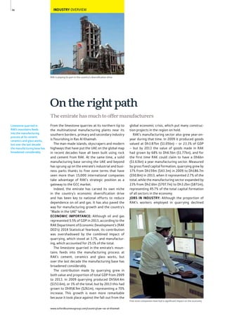 www.oxfordbusinessgroup.com/country/uae-ras-al-khaimah
46
Limestone quarried in
RAK’s mountains feeds
into the manufacturing
process at its cement,
ceramics and glass works,
but over the last decade
the manufacturing base has
broadened considerably.
RAK is playing its part in the country’s diversiﬁcation drive
INDUSTRY OVERVIEW
The emirate has much to offer manufacturers
On the right path
From the limestone quarries at its northern tip to
the multinational manufacturing plants near its
southern borders, primary and secondary industry
is flourishing in Ras Al Khaimah.
The man-made islands, skyscrapers and modern
highways that have put the UAE on the global map
in recent decades have all been built using rock
and cement from RAK. At the same time, a solid
manufacturing base serving the UAE and beyond
has sprung up on the emirate’s industrial and busi-
ness parks thanks to free zone terms that have
seen more than 15,000 international companies
take advantage of RAK’s strategic position as a
gateway to the GCC market.
Indeed, the emirate has carved its own niche
in the country’s economic diversification drive
and has been key to national efforts to reduce
dependence on oil and gas. It has also paved the
way for manufacturing growth and the country’s
“Made in the UAE” label.
ECONOMIC IMPORTANCE: Although oil and gas
represented 5.5% of GDP in 2013, according to the
RAK Department of Economic Development’s (RAK
DED’s) 2014 Statistical Yearbook, its contribution
was overshadowed by the combined impact of
quarrying, which stood at 3.7%, and manufactur-
ing, which accounted for 25.1% of the total.
The limestone quarried in the emirate’s moun-
tains feeds into the manufacturing process at
RAK’s cement, ceramics and glass works, but
over the last decade the manufacturing base has
broadened considerably.
The contribution made by quarrying grew in
both value and proportion of total GDP from 2009
to 2013. In 2009 quarrying produced Dh564.4m
($153.6m), or 3% of the total, but by 2013 this had
grown to Dh958.9m ($261m), representing a 70%
increase. This growth is even more remarkable
because it took place against the fall-out from the
global economic crisis, which put many construc-
tion projects in the region on hold.
RAK’s manufacturing sector also grew year-on-
year during that time. In 2009 it produced goods
valued at Dh3.87bn ($1.05bn) – or 23.3% of GDP
– but by 2013 the value of goods made in RAK
had grown by 68% to Dh6.5bn ($1.77bn), and for
the first time RAK could claim to have a Dh6bn
($1.63bn) a year manufacturing sector. Measured
by gross fixed capital formation, quarrying grew by
17% from Dh159m ($43.3m) in 2009 to Dh186.7m
($50.8m) in 2013, when it represented 2.7% of the
total, while the manufacturing sector expanded by
23% from Dh2.6bn ($707.7m) to Dh3.2bn ($871m),
representing 45.7% of the total capital formation
of all sectors in the economy.
JOBS IN INDUSTRY: Although the proportion of
RAK’s workers employed in quarrying declined
Free zone companies have had a signiﬁcant impact on the economy
 