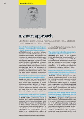 www.oxfordbusinessgroup.com/country/uae-ras-al-khaimah
54 INDUSTRY INTERVIEW
Howisthechamberworkingtowardsthegovern-
ment’s goal of diversifying the economy beyond
its industrial manufacturing and tourism bases?
AL NUAIMI: In line with our commitment to the gov-
ernment’s economic diversification strategy, we are
showcasing the potential that exists in some promis-
ingeconomicsectors,suchasinformationtechnology,
among many others. In this regard, some specialists
andresearchershaveforecastabrightfutureforRAK
in the ICT sector, as it is believed that this element
will boost its chances of becoming one of the smart
cities of the future. We wish to continue striving for
greater economic diversification and towards con-
solidating RAK’s strongest economic pillars, namely
tourism and manufacturing, which make up 34% of
GDP, mainly through innovation and technology.
Whatcanbedonetoimproveemployeeretention
rates, especially at upper management levels?
NUAIMI: We believe that RAK’s high turnover in
human capital is a normal feature of a transitional
period in its economic development. As a result,
adjusting to employment patterns in the global and
regional market is a matter of time. We are placing
particular emphasis on developing human infra-
structure, by enhancing the quality of higher educa-
tion, and attracting and retaining the best talent.
What initiatives can be taken to spur private sec-
tor investment and encourage entrepreneurship?
AL NUAIMI: The RAK Chamber today accounts for
more than 24,000 company members. However, the
focus should be on consolidating quality and innova-
tion rather than on numbers alone. We are educat-
ing the local business community and encouraging
entrepreneurship through several programmes. We
believe that investment potential should not be val-
ued solely by financial volume but rather by its rele-
vance to the local economic sectors. Therefore, we
are aiming for high-quality investments, whether in
the government or private sector.
What role can small and medium-sized enterpris-
es (SMEs) play in RAK’s economic future?
AL NUAIMI: RAK is taking a full part in the inte-
grated national plan that has been established by
the UAE government in order to support SMEs. The
programme includes a federal council for SMEs, priv-
ileges and incentives for entrepreneurs, technical
training, and marketing support for projects. The
ultimate goal is for the SME sector to grow and con-
stitute up to 70% of the UAE’s non-oil GDP by 2021.
Howwouldyouassesstheprogressofthestruc-
tural adjustment programme (SAP) launched by
the government at the end of 2013?
AL NUAIMI: Considering the expansion of infra-
structure and urban transformation currently under
way in RAK, we believe the time is right for such a
programme. The programme has created an inte-
grated local pool as well as a system for data compi-
lation that assesses current components of any data.
Moreover, the programme turns unilateral depart-
mental projects into collaborative ones, involving
all stakeholders in a shared economic strategy.
Inwhichareasshouldchangesbemadetoensure
that maximum beneﬁt can be derived from the
sub-sectors of established industries?
AL NUAIMI: Our “progressive smart” approach will
foster greater educational awareness among citizens
of our ongoing economic transformation. Capitalis-
ing on ICT technologies, developing energy-saving
practices and cultivating a sense of shared responsi-
bility for environmental protection are all necessary
for this process. Industry is no longer centred on
abundance in production, but rather on promoting
innovation as well as nurturing an economy of ideas.
A smart approach
OBG talks to Yousef Obaid Al Nuaimi, Chairman, Ras Al Khaimah
Chamber of Commerce and Industry
Yousef Obaid Al Nuaimi, Chairman, Chamber of Commerce and Industry
 