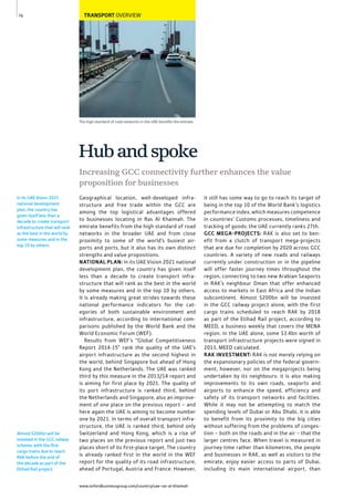 www.oxfordbusinessgroup.com/country/uae-ras-al-khaimah
76
Almost $200bn will be
invested in the GCC railway
scheme, with the ﬁrst
cargo trains due to reach
RAK before the end of
the decade as part of the
Etihad Rail project.
The high standard of road networks in the UAE beneﬁts the emirate
In its UAE Vision 2021
national development
plan, the country has
given itself less than a
decade to create transport
infrastructure that will rank
as the best in the world by
some measures and in the
top 10 by others.
TRANSPORT OVERVIEW
Geographical location, well-developed infra-
structure and free trade within the GCC are
among the top logistical advantages offered
to businesses locating in Ras Al Khaimah. The
emirate benefits from the high standard of road
networks in the broader UAE and from close
proximity to some of the world’s busiest air-
ports and ports, but it also has its own distinct
strengths and value propositions.
NATIONAL PLAN: In its UAE Vision 2021 national
development plan, the country has given itself
less than a decade to create transport infra-
structure that will rank as the best in the world
by some measures and in the top 10 by others.
It is already making great strides towards these
national performance indicators for the cat-
egories of both sustainable environment and
infrastructure, according to international com-
parisons published by the World Bank and the
World Economic Forum (WEF).
Results from WEF’s “Global Competitiveness
Report 2014-15” rank the quality of the UAE’s
airport infrastructure as the second highest in
the world, behind Singapore but ahead of Hong
Kong and the Netherlands. The UAE was ranked
third by this measure in the 2013/14 report and
is aiming for first place by 2021. The quality of
its port infrastructure is ranked third, behind
the Netherlands and Singapore, also an improve-
ment of one place on the previous report – and
here again the UAE is aiming to become number
one by 2021. In terms of overall transport infra-
structure, the UAE is ranked third, behind only
Switzerland and Hong Kong, which is a rise of
two places on the previous report and just two
places short of its first-place target. The country
is already ranked first in the world in the WEF
report for the quality of its road infrastructure,
ahead of Portugal, Austria and France. However,
it still has some way to go to reach its target of
being in the top 10 of the World Bank’s logistics
performance index, which measures competence
in countries’ Customs processes, timeliness and
tracking of goods: the UAE currently ranks 27th.
GCC MEGA-PROJECTS: RAK is also set to ben-
efit from a clutch of transport mega-projects
that are due for completion by 2020 across GCC
countries. A variety of new roads and railways
currently under construction or in the pipeline
will offer faster journey times throughout the
region, connecting to two new Arabian Seaports
in RAK’s neighbour Oman that offer enhanced
access to markets in East Africa and the Indian
subcontinent. Almost $200bn will be invested
in the GCC railway project alone, with the first
cargo trains scheduled to reach RAK by 2018
as part of the Etihad Rail project, according to
MEED, a business weekly that covers the MENA
region. In the UAE alone, some $3.4bn worth of
transport infrastructure projects were signed in
2013, MEED calculated.
RAK INVESTMENT: RAK is not merely relying on
the expansionary policies of the federal govern-
ment, however, nor on the megaprojects being
undertaken by its neighbours: it is also making
improvements to its own roads, seaports and
airports to enhance the speed, efficiency and
safety of its transport networks and facilities.
While it may not be attempting to match the
spending levels of Dubai or Abu Dhabi, it is able
to benefit from its proximity to the big cities
without suffering from the problems of conges-
tion – both on the roads and in the air – that the
larger centres face. When travel is measured in
journey time rather than kilometres, the people
and businesses in RAK, as well as visitors to the
emirate, enjoy easier access to parts of Dubai,
including its main international airport, than
Increasing GCC connectivity further enhances the value
proposition for businesses
Hubandspoke
 