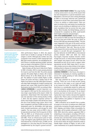 www.oxfordbusinessgroup.com/country/uae-ras-al-khaimah
84
One new target revenue
stream for RAKI is the
dismantling of aircraft at
the end of their life cycle,
parts from which can be
used to support other
operational aircraft.
A contract was signed in
2015 to build a new, larger
cargo facility at RAKI, as
well as a separate new
freight complex that will be
four times the size of the
existing cargo centre.
A special investment zone is being developed at RAKI to draw industrial and commercial businesses
TRANSPORT ANALYSIS
SPECIAL INVESTMENT ZONES: The cargo facility
is being constructed in an area of the airport that
has been designated as a special investment zone.
Meanwhile, a second such zone is being developed
at RAKI to encourage industrial and commercial
businesses to locate there, particularly those with
a focus on aviation or import-export. There are
plans to enhance the road system surrounding the
airport area by building an additional exit on the
main roundabout that can service the new cargo
facility. More broadly, the Etihad Railway, which is
scheduled for completion by 2018, could benefit
both freight companies and passengers.
LIFE CYCLE MANAGEMENT: Another target rev-
enue stream for RAKI has been the dismantling of
aircraft at the end of their life cycle. In 2014, an
Airbus A340-500 was dismantled at RAKI. “This has
never happened in this part of the world, and has
only happened once before anywhere else, so it is
a big achievement,” Qazi said. “Now we are look-
ing to expand this service and become the industry
leaders in aircraft life-cycle management.” Air-
bus had delivered 32 A340-500s to international
airlines between 2003 and 2010, but these
four-engine, long-haul airplanes became victims
of high fuel prices, so many airlines replaced them
with cheaper two-engine aircraft. Parts from the
dismantled aircraft can be used to support other
operational aircraft. RAKI hopes that it can pro-
vide a similar service to other airlines in the region,
enabling them to dispose of unwanted aircraft and
recycle reusable parts and base metals.
LOOKING FORWARD: In the future, the airport is
interested in developing its training capability to
service the rapidly growing air hubs developing
elsewhere in the UAE.
Qazi sees potential for at least two types of
training. “There are a lot of new aircraft coming
into service in the region, so air crews will need
to be trained for these,” he told OBG. He added
that there is a considerable market for safety and
security training for people working on the ground
and in any business at the airport. “As an airport
business you have to invest not only in your train-
ing but also in your trainers, because the regulator
requires this. There is also a constant evolution in
safety bulletins and updates in response to new
and evolving threats.”
RAKI is therefore set to benefit from a number
of projects in the short to medium term. With land
connectivity increasing through expansion of the
E611 highway and Airport Road, accessibility for
passengers will be greatly enhanced in 2015 and
2016. With electricity systems upgraded, RAKI is
embarking on new projects, including a VIP termi-
nal for business aviation, expansion of the arrivals
terminal and a terminal that connects departures
and arrivals. When these expansions are finished
by the end of 2016, the airport should be ready to
handle higher volumes of flights, as well as wel-
come investments to its special investment zones.
2013 performance figures in 2015, the airport
would have to handle an average of 36,210 pas-
sengers a month. Although this number was only
surpassed in two months in 2014, namely April and
May, Qazi remains optimistic. He said Malaysian Air-
lines Charter is already operating at RAKI, and that
there are deals in the pipeline in 2015 for charters
from Russia, Germany, India and Pakistan.
Qatar Airways will also launch daily direct flights
to RAK in October 2015 to meet growing demand
for travel to and from the UAE. The airline already
operates 98 weekly flights to Dubai, 28 to Dubai
World Central, 42 to Abu Dhabi and 21 to Shar-
jah. The addition of seven weekly flights to RAK
means the airline will have a weekly total of 196
flights from Doha to the UAE. With Qatar Airways’s
new daily flight alongside Air Arabia’s existing and
planned new routes, RAKI should be linked to 38
destinations by the end of 2015, according to Qazi.
CARGO EXPANSION: A second important con-
tract signed in 2015 was for the construction of a
new, larger cargo facility at the airport. Under the
agreement, Dubai-based SKA International took
over the operation of the existing facility on May
1, 2015, and also signed a separate contract to
build a new freight complex that will be four times
the size of the existing cargo centre. Once it has
been completed, it will span 15,000 sq metres, with
designated areas for perishables and high-value
items, bonded warehouses, and storage for relief
supplies. The new cargo centre at RAKI is due to
be operational starting in the first quarter of 2016.
“We see RAKI as an infrastructure provider for
anything linked with aviation or transport,” Qazi
told OBG. “From an infrastructure point of view,
cargo and logistics play significant parts too. SKA
International has a fuel farm here, so RAKI can be
packaged as a one-stop shop for fuel and cargo,
complemented by the airport’s ground services.”
 
