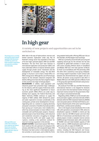www.oxfordbusinessgroup.com/country/uae-ras-al-khaimah
86
Although efforts are
under way to enhance
local capacity, the Federal
Electricity and Water
Authority continues to
supply the lion’s share of
RAK’s utilities.
The demand for power is set to grow rapidly over the coming years
The energy mix is currently
led by government-owned
operators RAK Petroleum
and RAK Gas, which are
both involved in exploration
and operation activities
internationally.
ENERGY OVERVIEW
With little in the way of hydrocarbons reserves and
limited domestic exploration under way, Ras Al
Khaimah’s energy sector has expanded on the back
of its two major upstream players: RAK Gas and RAK
Petroleum. The two firms each have interests in
international exploration and production (E&P), and
have undertaken efforts to improve domestic power
supply through private sector investment and the
development of renewable energy. The late-2014
plunge in oil prices is set to have a mixed effect on
RAK’senergysector.Althoughthecostoffuelandgas
imports for the emirate’s industrial companies will
decline, falling prices have also had a negative impact
on the country’s two major oil and gas players.
BACKGROUND: In utilities, rapid population and
industrial growth have presented major challenges
for the industry, with the supply of electricity stand-
ing as the most significant impediment to future
economic growth. While efforts are under way to
develop local capacity, the Federal Electricity and
Water Authority (FEWA) continues to supply the
majority of RAK’s utilities. With demand for power
and water expected to increase considerably in the
coming years, private sector development is increas-
ingly being seen as a solution to ongoing electricity
and power constraints. A handful of private providers
have sprung up in recent years, most notably Utico,
which has announced plans to invest millions in new
renewable and coal-fired power projects. However,
planned projects have faced delays, with industrial
and residential consumers struggling to manage
rising electricity tariffs and water supply inter-
ruptions, creating a less optimistic outlook for
near-term energy expansion in the emirate.
MAJOR PLAYERS: Government-owned RAK Petro-
leum stands as the sole upstream oil company in the
emirate, while RAK Gas is the only gas E&P player. RAK
Petroleum has been active in international explora-
tion activities in recent years, and in 2014 the firm’s
long-awaited initial public offering (IPO) saw it list on
the Oslo Børs, the Norwegian stock exchange.
RAK Gas is primarily concerned with procuring and
supplying natural gas for the emirate, but has also
expanded its global E&P activities in recent years,
with assets including offshore blocks in Somaliland
and Malawi. RAK Gas is the main operator of Blocks
SL-9 and -12 in Somaliland, with 75% ownership, while
the other 25% is owned by a local group, Independ-
ent Energy Capital Corporation. A joint venture (JV)
between the aforementioned two players will see a
750-km, 2D seismic survey acquired in late 2015. In
Malawi, RAK Gas is the 100% operator of Blocks 4 and
5. The group also operates the emirate’s sole process-
ing facility in Khor Khwair.
Oil produced from RAK Gas and RAK Petroleum’s
international interests is not shipped for domestic
use, but sold on the international market, forming an
important revenue stream for the government. How-
ever, all gas is consumed domestically.
Regarding utilities, FEWA acts as the emirate’s elec-
tricity and water supplier, and meets the bulk of RAK’s
demand, while the RAK Investment Authority (RAKIA)
owns two power plants in Al Ghail and Al Hamra, serv-
ing two industrial parks of the same name through Al
Ghail Power, a wholly owned subsidiary.
Utico is the largest private desalination firm in the
UAE, with operations concentrated in RAK, where its
desalination capacity is 160,000 cu metres per day
(cmd). It also has 120 MW of power and more than
480 km of transmission and distribution lines. Com-
pleted projects include a seawater-reverse-osmosis
(SWRO) and gas-fired power plant, with a production
of 90,000 cmd and total-installed capacity of 100
MW, as well as a SWRO desalination plant built for a
golf course, with an output of 25,000 cmd.
The emirate is also home to a number of research
centres, including the RAK Research and Innova-
tion Centre, which develops application-based solar
Inhighgear
A variety of new projects and opportunities are set to be
switched on
 