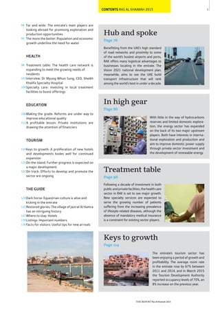 CONTENTS RAS AL KHAIMAH 2015 7
Following a decade of investment in both
publicandprivatefacilities,thehealthcare
sector in RAK is set to see major growth.
New specialty services are expected to
serve the growing number of patients
suffering from the increasing prevalence
of lifestyle-related diseases, although the
absence of mandatory medical insurance
is a constraint for existing sector players.
With little in the way of hydrocarbons
reserves and limited domestic explora-
tion, the energy sector has expanded
on the back of its two major upstream
players. Both have interests in interna-
tional exploration and production and
aim to improve domestic power supply
through private sector investment and
the development of renewable energy.
Treatment table
Page 98
In high gear
Page 86
Hub and spoke
Page 76
Benefitting from the UAE’s high standard
of road networks and proximity to some
of the world’s busiest airports and ports,
RAK offers many logistical advantages to
businesses locating in the emirate. The
Vision 2021 national development plan,
meanwhile, aims to see the UAE build
transport infrastructure that will rank
among the world’s best in under a decade.
The emirate’s tourism sector has
been enjoying a period of growth and
profitability. The average room rate
in the emirate rose by 67% between
2011 and 2014, and in March 2015
the Tourism Development Authority
reported occupancy levels of 70%, an
8% increase on the previous year.
Keys to growth
Page 114
94
95
98
103
104
106
112
114
121
122
124
125
127
134
136
Far and wide: The emirate’s main players are
looking abroad for promising exploration and
production opportunities
The more the better: Population and economic
growth underline the need for water
HEALTH
Treatment table: The health care network is
expanding to meet the growing needs of
residents
Interview: Dr Myung-Whun Sung, CEO, Sheikh
Khalifa Specialty Hospital
Specialty care: Investing in local treatment
facilities to boost offerings
EDUCATION
Making the grade: Reforms are under way to
improve educational quality
A profitable lesson: Private institutions are
drawing the attention of financiers
TOURISM
Keys to growth: A proliferation of new hotels
and developments bodes well for continued
expansion
On the island: Further progress is expected on
a major development
On track: Efforts to develop and promote the
sector are ongoing
THE GUIDE
Dark horse: Equestrian culture is alive and
kicking in the emirate
Restored glories: The village of Jazirat Al Hamra
has an intriguing history
Where to stay: Hotels
Listings: Important numbers
Facts for visitors: Useful tips for new arrivals
THE REPORT Ras Al Khaimah 2015
 