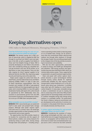 93
THE REPORT Ras Al Khaimah 2015
Richard Menezes, Managing Director, UTICO
ENERGY INTERVIEW
Given Ras Al Khaimah’s energy mix, how can con-
cerns about industrial utilities be addressed?
MENEZES: The present energy mix in RAK con-
sists of natural gas, which is supplied by RAK Gas
through its sourcing from fields it owns and oper-
ates in the UAE, as well as supplies from Bukha in
Oman and from Dolphin Energy of Qatar. RAK is
presently developing its own fields in the emirate
and is also considering setting up a liquefied nat-
ural gas terminal in the next 18-24 months, as an
alternative to meet rising demand. There are also
talks ongoing for direct regional supplies to be
delivered directly into RAK, thus improving supply
security and lowering costs at the same time.
Today’s power supply mix comes from Utico, Al
Ghail Power, and the Federal Electricity and Water
Authority (FEWA). FEWA is in talks to take over
Al Ghail’s distribution responsibilities. Utico has
invested and installed 120 MW of gas-powered
capacity in RAK and 31m imperial gallons per day of
water, and is investing $200m in a new 22m-gallon
desalination facility with Spain’s ACS, which should
be operational by 2017. Additionally, Utico has
received an environmental permit from the RAK
Environment Protection and Development Author-
ity to set up a 270-MW clean coal power plant.
What renewable sources should RAK consider?
MENEZES: RAK’s natural landscape can easily lend
itself to solar power and pumped hydro storage
projects. Although solar power requires signif-
icant land area as a primary input, the landscape
provides opportunities to lower pumping costs for
transmission and increase capacity.
The opportunities that RAK provides, based on
its location for connectivity and the support of
liberal policies, enables cost saving measures for
producing energy at peak times, storing energy
through water and pumping it – including using a
reverse operating turbine and/or producing power
on an as-needed basis. Energy can be stored in
more than the conventional molten salt/concrete
medium, but through other mediums or through
the storage of water, thus providing pumped water
at the cheapest time of the day and also economis-
ing its transmission and availability.
RAK also has other opportunities, particularly
in waste-to-energy, and landfill gas development
and utilisation. Tidal energy locations and oppor-
tunities have also been identified in RAK, which can
commercially produce power. These, supported by
co-generation, are good investment opportunities.
Clean coal power with carbon capture mech-
anisms becomes a green technological method
through reusing carbon dioxide for replacing
commercially available CO2 that requires longer
transportation carbon footprints to it, or CO2 pro-
duced using natural gas combustion. It provides
many other spin-offs, leading to a much-reduced
carbon footprint. In many ways, renewable energy
is about a commitment not just to reusing, but
also to conserving at the same time. RAK provides
opportunities for technology leaders and investors
to combine renewable energy with energy-saving
systems in a profitable market. The government
has found a balance, being pro-environment and
pro-development at the same time. A common mis-
conception is that people think these two policies
are mutually exclusive, but they are not.
Is carbon capture technology for coal economi-
cally viable? What is its future in RAK?
MENEZES: Considering the evolution of renew-
able energy technologies and their costs, coal by
itself will be more of a support baseload power fuel
source. Its propagation will be limited, but it will
thrive due to a lower fuel cost baseload power sup-
ply source, until a critical mix has been achieved.
OBG talks to Richard Menezes, Managing Director, UTICO
Keepingalternativesopen
 
