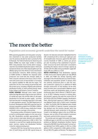 95
Desalination provides
approximately 37% of the
UAE’s total water demand
and made up 62.5% of total
water production in the
emirate in 2013.
Human economic
development, including
new residences and general
population growth, has put
an added strain on local
water supply.
ENERGY ANALYSIS
The emirate relies on salt-water desalination for most of its water supply
Themorethebetter
Population and economic growth underline the need for water
Withagrowingpopulationandrisingwaterconsump-
tion, investment in new water production facilities
over the previous decade has been a priority for Ras
Al Khaimah. The Federal Authority for Electricity and
Water (FEWA) has made major strides in meeting
RAK’s rising demand, most recently when it inaugu-
rated the new Ghalilah desalination plant in 2015 and
startednewdesalunitsof8mimperialgallonsperday
(MIGD), laying more than 90 km of new transmission
and distribution networks. While declining output
at FEWA facilities in Nakheel has impacted water
production and could limit the emirate’s ability to
meet consumer demand in the future, Utico’s invest-
ment and construction of new facilities is increasing
the capacity available for RAK and the region. The
authorities are thus now looking at partnership with
the private sector, including a flagship solar-powered
desalination facility, to meet growing energy needs.
Project delays could remain a concern, however.
RISING DEMAND: Although some towns located
withintheHajarMountainrangereceiveupto350mm
of rainfall each year, the emirate relies on salt-water
desalination for the bulk its water supply – activities
that have become increasingly important in the wake
of rapid population growth. The RAK Department of
Economic Development (RAK DED) reported that the
emirate’s population jumped from 267,000 in 2009 to
438,000 in 2013, a 64% increase, mainly due to larger
and better census coverage in the emirate.
The growing number of residents, however, has put
a strain on existing water supply, as is the case across
the UAE. Desalination provides approximately 37%
of the country’s total water demand and comprised
62.5% of total water production in RAK in 2013. The
remainder is sourced from rapidly declining ground-
water reserves, making new desalination facilities
critical for national development.
In January 2015 Han Seung-Soo, former prime min-
ister of South Korea and the UN’s special envoy on
disasterriskreductionandwater,highlightedthatthe
UAE contained just 83 cu metres per capita per year
of renewable water resources, against the UN’s water
scarcity threshold of 1000 cu metres per person
per year. According to Han, exploitation of ground-
water resources has led to total water consumption
exceeding the nation’s natural recharge capacity by
24-fold, with the UAE’s total groundwater supply fall-
ing by 18% since 2003 as a result.
WATER SHORTFALLS: Total desalination capacity
in RAK stood at 6m imperial gallons per day (MIGD)
in 2003, and FEWA was already reporting water
shortagesintheemiratethatyearasaresultofindus-
trialisation and population growth. In January 2013
the authority announced plans to raise the emir-
ate’s production capacity by an additional 8 MIGD
through construction of new facilities. At the time,
these activities were concentrated in Nakheel, which
held three small-scale desalination plants, as well as
the Burairat plant, which offered 1.2 MIGD of capac-
ity as of 2012. Following revisions to existing plans,
the emirate’s capacity rose with the construction of
the Dh35m ($9.53m) Ghalilah Seawater Desalination
Plant, offering initial capacity of 3 MIGD, as well as a
new Nakheel facility, both of which were completed
in 2004. The Dh30m ($8.17m) Nakheel plant initially
offered 10 MIGD of capacity; however, production
has declined over the previous decade, which has
affected domestic water production in the emirate.
Growth in the Nakheel region in the city of RAK has,
however, seen an influx of new residents, businesses
and hotels, putting further pressure on supply.
The emirate was once again hit by water shortages
in 2008 and again in mid-2011 as a result of technical
problems at Nakheel’s desalination facilities. Figures
releasedbyRAKDEDshowthattheplant’sannualout-
put declined from 4.87bn gallons in 2011 to 2.35bn
gallons in 2013, compared to 1.04bn gallons at Ghali-
lah and 463.27m gallons at Burairat. The department
THE REPORT Ras Al Khaimah 2015
 