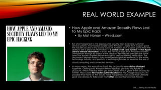 REAL WORLD EXAMPLE
• How Apple and Amazon Security Flaws Led
to My Epic Hack
• By Mat Honan – Wired.com
• But what happened to me exposes vital security flaws in several customer
service systems, most notably Apple’s and Amazon’s. Apple tech support gave
the hackers access to my iCloud account. Amazon tech support gave them the
ability to see a piece of information — a partial credit card number — that Apple
used to release information. In short, the very four digits that Amazon considers
unimportant enough to display in the clear on the web are precisely the same
ones that Apple considers secure enough to perform identity verification. The
disconnect exposes flaws in data management policies endemic to the entire
technology industry, and points to a looming nightmare as we enter the era of
cloud computing and connected devices.
• In many ways, this was all my fault. My accounts were daisy-chained
together. Getting into Amazon let my hackers get into my Apple ID
account, which helped them get into Gmail, which gave them access to
Twitter. Had I used two-factor authentication for my Google account, it’s
possible that none of this would have happened, because their ultimate
goal was always to take over my Twitter account and wreak havoc.
Still…..Talking Social Media
 
