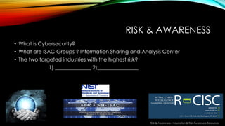 RISK & AWARENESS
• What is Cybersecurity?
• What are ISAC Groups ? Information Sharing and Analysis Center
• The two targeted industries with the highest risk?
1) ______________ 2)________________
Risk & Awareness – Education & Risk Awareness Resources
 