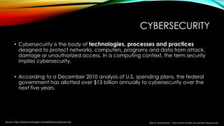 CYBERSECURITY
• Cybersecurity is the body of technologies, processes and practices
designed to protect networks, computers, programs and data from attack,
damage or unauthorized access. In a computing context, the term security
implies cybersecurity.
• According to a December 2010 analysis of U.S. spending plans, the federal
government has allotted over $13 billion annually to cybersecurity over the
next five years.
Source: http://whatis.techtarget.com/definition/cybersecurity Risk & Awareness – Education & Risk Awareness Resources
 