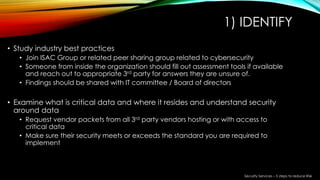 1) IDENTIFY
• Study industry best practices
• Join ISAC Group or related peer sharing group related to cybersecurity
• Someone from inside the organization should fill out assessment tools if available
and reach out to appropriate 3rd party for answers they are unsure of.
• Findings should be shared with IT committee / Board of directors
• Examine what is critical data and where it resides and understand security
around data
• Request vendor packets from all 3rd party vendors hosting or with access to
critical data
• Make sure their security meets or exceeds the standard you are required to
implement
Security Services – 5 steps to reduce Risk
 
