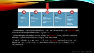 1) I have educated myself and staff to the best of our ability and identified our
critical data and possible threats against it.
2) I have implemented security solutions to protect our organization and we
have a conceptual understanding of how they work.
3) Solutions in place have been configured to detect system intrusions, data
breaches and unauthorized access and notify the appropriate resources.
What's next?
Security Services – 5 steps to reduce Risk
 