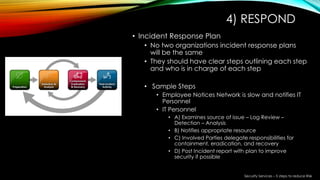 4) RESPOND
• Incident Response Plan
• No two organizations incident response plans
will be the same
• They should have clear steps outlining each step
and who is in charge of each step
• Sample Steps
• Employee Notices Network is slow and notifies IT
Personnel
• IT Personnel
• A) Examines source of issue – Log Review –
Detection – Analysis
• B) Notifies appropriate resource
• C) Involved Parties delegate responsibilities for
containment, eradication, and recovery
• D) Post Incident report with plan to improve
security if possible
Security Services – 5 steps to reduce Risk
 