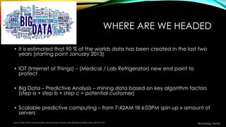 WHERE ARE WE HEADED
• It is estimated that 90 % of the worlds data has been created in the last two
years (starting point January 2013)
• IOT (Internet of Things) – (Medical / Lab Refrigerator) new end point to
protect
• Big Data – Predictive Analysis – mining data based on key algorithm factors
(step a + step b + step c = potential customer)
• Scalable predictive computing – from 7:42AM till 6:03PM spin up x amount of
servers
Source: http://e27.co/worlds-data-volume-to-grow-40-per-year-50-times-by-2020-aureus-20150115-2/
Technology Trends
 
