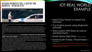 IOT REAL WORLD
EXAMPLE
• Used 0 Day Threat to exploit Car
Software
• Cut engine power using diagnostic
software
• View current GPS Data as well as
old Data Points
• Smart Home Take Over – new opportunity
• Smart Insulin Pumps / Pacemakers –
new opportunity
• Source: http://www.wired.com/2015/07/hackers-remotely-kill-jeep-highway/
• Source: http://www.wired.com/2015/11/medical-devices-that-are-vulnerable-
to-life-threatening-hacks/#slide-1
I WAS DRIVING 70 mph on the edge of downtown St. Louis when the exploit began to
take hold.
Though I hadn’t touched the dashboard, the vents in the Jeep Cherokee started
blasting cold air at the maximum setting, chilling the sweat on my back through the in-
seat climate control system. Next the radio switched to the local hip hop station and
began blaring Skee-lo at full volume. I spun the control knob left and hit the power
button, to no avail. Then the windshield wipers turned on, and wiper fluid blurred the
glass.
The result of their work was a hacking technique—what the security industry
calls a zero-day exploit—that can target Jeep Cherokees and give the attacker
wireless control, via the Internet, to any of thousands of vehicles. Their code is an
automaker’s nightmare: software that lets hackers send commands through the Jeep’s
entertainment system to its dashboard functions, steering, brakes, and transmission, all
from a laptop that may be across the country.
To better simulate the experience of driving a vehicle while it’s being hijacked by an
invisible, virtual force, Miller and Valasek refused to tell me ahead of time what kinds of
attacks they planned to launch from Miller’s laptop in his house 10 miles west. Instead,
they merely assured me that they wouldn’t do anything life-threatening. Then they told
me to drive the Jeep onto the highway. “Remember, Andy,” Miller had said through my
iPhone’s speaker just before I pulled onto the Interstate 64 on-ramp, “no matter what
happens, don’t panic.”1
Technology Trends
 