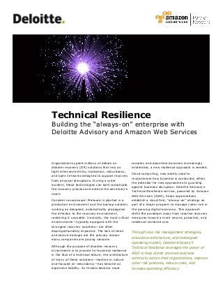 Technical Resilience
Building the “always-on” enterprise with
Deloitte Advisory and Amazon Web Services
Organizations spend millions of dollars on
disaster recovery (DR) solutions that rely on
tight interconnectivity, replication, redundancy,
and open networks designed to support recovery
from physical disruptions. During a cyber
incident, these technologies can both complicate
the recovery process and extend the adversary’s
reach.
Consider ransomware: Malware is planted in a
production environment and the backup solution,
working as designed, automatically propagates
the infection to the recovery environment,
rendering it unusable. Ironically, the most critical
environments—typically equipped with the
strongest recovery solutions—are often
disproportionately impacted. The lack of clean
and secure backups are the primary reason
many companies are paying ransoms.
Although the purpose of disaster recovery
investments is to provide for business resilience
in the face of a technical failure, the architecture
of many of these solutions—reactive in nature
and focused on redundancy—has become an
expensive liability. As threats become more
complex and downtime becomes increasingly
intolerable, a new resilience approach is needed.
Cloud computing, now widely used to
revolutionize how business is conducted, offers
the potential for new approaches to guarding
against business disruption. Deloitte Advisory’s
Technical Resilience service, powered by Amazon
Web Services (AWS), helps organizations
establish a cloud-first, “always-on” strategy as
part of a larger program to manage cyber risk in
the growing digital economy. This approach
shifts the paradigm away from reactive recovery
measures toward a more secure, proactive, and
resilience-centered one.
Through new risk management strategies,
innovative architecture, and redesigned
operating models, Deloitte Advisory’s
Technical Resilience leverages the power of
AWS to help clients promote business
continuity across their organizations, improve
cyber risk postures, reduce costs, and
increase operating efficiency.
 