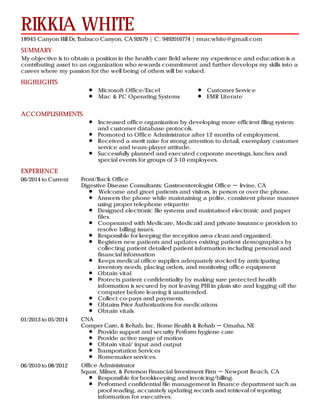 SUMMARY
HIGHLIGHTS
ACCOMPLISHMENTS
EXPERIENCE
RIKKIA WHITE
18945 Canyon Hill Dr, Trabuco Canyon, CA 92679 | C: 9492016774 | rmacwhite@gmail.com
My objective is to obtain a position in the health care field where my experience and education is a
contributing asset to an organization who rewards commitment and further develops my skills into a
career where my passion for the well being of others will be valued.
Microsoft Office/Excel
Mac & PC Operating Systems
Customer Service
EMR Literate
Increased office organization by developing more efficient filing system
and customer database protocols.
Promoted to Office Administrator after 12 months of employment.
Received a merit raise for strong attention to detail, exemplary customer
service and team-player attitude.
Successfully planned and executed corporate meetings, lunches and
special events for groups of 3-10 employees.
06/2014 to Current Front/Back Office
Digestive Disease Consultants: Gastroenterologist Office － Irvine, CA
Welcome and greet patients and visitors, in person or over the phone.
Answers the phone while maintaining a polite, consistent phone manner
using proper telephone etiquette
Designed electronic file systems and maintained electronic and paper
files.
Cooperated with Medicare, Medicaid and private insurance providers to
resolve billing issues.
Responsible for keeping the reception area clean and organized.
Registers new patients and updates existing patient demographics by
collecting patient detailed patient information including personal and
financial information
Keeps medical office supplies adequately stocked by anticipating
inventory needs, placing orders, and monitoring office equipment
Obtain vital
Protects patient confidentiality by making sure protected health
information is secured by not leaving PHI in plain site and logging off the
computer before leaving it unattended.
Collect co-pays and payments.
Obtains Prior Authorizations for medications
Obtain vitals
01/2013 to 05/2014 CNA
Comper Care, & Rehab, Inc. Home Health & Rehab － Omaha, NE
Provide support and security Perform hygiene care
Provide active range of motion
Obtain vital/ input and output
Transportation Services
Homemaker services.
06/2010 to 08/2012 Office Administrator
Squar, Milner, & Peterson Financial Investment Firm － Newport Beach, CA
Responsible for bookkeeping and invoicing/billing.
Performed confidential file management in Finance department such as
proof reading, accurately updating records and retrieval of reporting
information for executives.
 