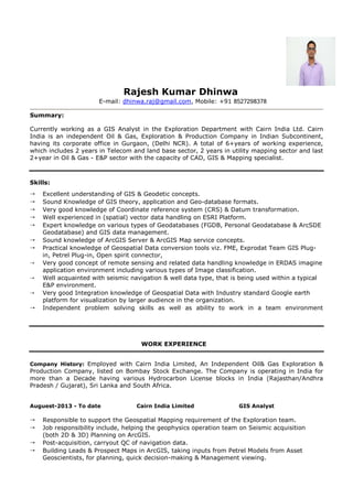 Rajesh Kumar Dhinwa
E-mail: dhinwa.raj@gmail.com, Mobile: +91 8527298378
Summary:
Currently working as a GIS Analyst in the Exploration Department with Cairn India Ltd. Cairn
India is an independent Oil & Gas, Exploration & Production Company in Indian Subcontinent,
having its corporate office in Gurgaon, (Delhi NCR). A total of 6+years of working experience,
which includes 2 years in Telecom and land base sector, 2 years in utility mapping sector and last
2+year in Oil & Gas - E&P sector with the capacity of CAD, GIS & Mapping specialist.
Skills:
 Excellent understanding of GIS & Geodetic concepts.
 Sound Knowledge of GIS theory, application and Geo-database formats.
 Very good knowledge of Coordinate reference system (CRS) & Datum transformation.
 Well experienced in (spatial) vector data handling on ESRI Platform.
 Expert knowledge on various types of Geodatabases (FGDB, Personal Geodatabase & ArcSDE
Geodatabase) and GIS data management.
 Sound knowledge of ArcGIS Server & ArcGIS Map service concepts.
 Practical knowledge of Geospatial Data conversion tools viz. FME, Exprodat Team GIS Plug-
in, Petrel Plug-in, Open spirit connector,
 Very good concept of remote sensing and related data handling knowledge in ERDAS imagine
application environment including various types of Image classification.
 Well acquainted with seismic navigation & well data type, that is being used within a typical
E&P environment.
 Very good Integration knowledge of Geospatial Data with Industry standard Google earth
platform for visualization by larger audience in the organization.
 Independent problem solving skills as well as ability to work in a team environment
WORK EXPERIENCE
Company History: Employed with Cairn India Limited, An Independent Oil& Gas Exploration &
Production Company, listed on Bombay Stock Exchange. The Company is operating in India for
more than a Decade having various Hydrocarbon License blocks in India (Rajasthan/Andhra
Pradesh / Gujarat), Sri Lanka and South Africa.
Auguest-2013 - To date Cairn India Limited GIS Analyst
 Responsible to support the Geospatial Mapping requirement of the Exploration team.
 Job responsibility include, helping the geophysics operation team on Seismic acquisition
(both 2D & 3D) Planning on ArcGIS.
 Post-acquisition, carryout QC of navigation data.
 Building Leads & Prospect Maps in ArcGIS, taking inputs from Petrel Models from Asset
Geoscientists, for planning, quick decision-making & Management viewing.
 