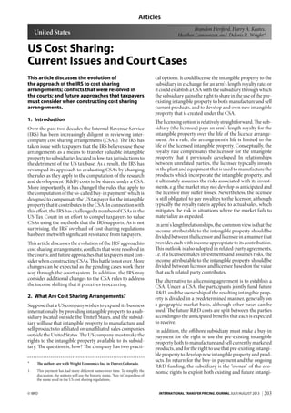 Articles
203© IBFD INTERNATIONAL TRANSFER PRICING JOURNAL JULY/AUGUST 2013
US Cost Sharing:
Current Issues and Court Cases
This article discusses the evolution of
the approach of the IRS to cost sharing
arrangements; conflicts that were resolved in
the courts; and future approaches that taxpayers
must consider when constructing cost sharing
arrangements.
1. Introduction
Over the past two decades the Internal Revenue Service
(IRS) has been increasingly diligent in reviewing inter-
company cost sharing arrangements (CSAs). The IRS has
taken issue with taxpayers that the IRS believes use these
arrangements as a means to transfer valuable intangible
property to subsidiaries located in low-tax jurisdictions to
the detriment of the US tax base. As a result, the IRS has
revamped its approach to evaluating CSAs by changing
the rules as they apply to the computation of the research
and development (R&D) costs to be shared under a CSA.
More importantly, it has changed the rules that apply to
thecomputationoftheso-calledbuy-inpayment1
whichis
designed to compensate the US taxpayer for the intangible
propertythatitcontributestotheCSA.Inconnectionwith
this effort, the IRS has challenged a number of CSAs in the
US Tax Court in an effort to compel taxpayers to value
CSAs using the methods that the IRS supports. As is not
surprising, the IRS’ overhaul of cost sharing regulations
has been met with significant resistance from taxpayers.
This article discusses the evolution of the IRS’ approachto
cost sharing arrangements; conflicts that were resolved in
thecourts;andfutureapproachesthattaxpayersmustcon-
siderwhenconstructingCSAs.Thisbattleisnotover.More
changes can be expected as the pending cases work their
way through the court system. In addition, the IRS may
consider additional changes to the CSA rules to address
the income shifting that it perceives is occurring.
2. What Are Cost Sharing Arrangements?
Suppose that a US company wishes to expand its business
internationally by providing intangible property to a sub-
sidiary located outside the United States, and the subsid-
iary will use that intangible property to manufacture and
sell products to affiliated or unaffiliated sales companies
outside the United States. The US company must make the
rights to the intangible property available to its subsid-
iary. The question is, how? The company has two practi-
* The authors are with Wright Economics Inc. in Denver,Colorado.
1. This payment has had many different names over time. To simplify the
discussion, the authors will use the historic name, “buy-in”, regardless of
the name used in the US cost sharing regulations.
cal options. It could license the intangible property to the
subsidiary in exchange for an arm’s length royalty rate, or
itcouldestablishaCSAwiththesubsidiarythroughwhich
the subsidiary gains the right to share in the use of the pre-
existing intangible property to both manufacture and sell
current products, and to develop and own new intangible
property that is created under the CSA.
The licensing option is relatively straightforward. The sub-
sidiary (the licensee) pays an arm’s length royalty for the
intangible property over the life of the licence arrange-
ment. As a rule, the arrangement’s life is limited to the
life of the licensed intangible property. Conceptually, the
royalty rate compensates the licensor for the intangible
property that it previously developed. In relationships
between unrelated parties, the licensee typically invests
in the plant and equipment that is used to manufacture the
products which incorporate the intangible property, and
it ultimately assumes the risks associated with its invest-
ments, e.g. the market may not develop as anticipated and
the licensee may suffer losses. Nevertheless, the licensee
is still obligated to pay royalties to the licensor, although
typically the royalty rate is applied to actual sales, which
mitigates the risk in situations where the market fails to
materialize as expected.
In arm’s length relationships, the common view is that the
income attributable to the intangible property should be
divided between the licensor and licensee in a manner that
provides each with income appropriate to its contribution.
This outlook is also adopted in related-party agreements,
i.e. if a licensee makes investments and assumes risks, the
income attributable to the intangible property should be
divided between licensor and licensee based on the value
that each related party contributes.
The alternative to a licensing agreement is to establish a
CSA. Under a CSA, the participants jointly fund future
R&D, and the ownership of the resulting intangible prop-
erty is divided in a predetermined manner, generally on
a geographic market basis, although other bases can be
used. The future R&D costs are split between the parties
according to the anticipated benefits that each is expected
to receive.
In addition, the offshore subsidiary must make a buy-in
payment for the right to use the pre-existing intangible
property both to manufacture and sell currently marketed
products, and for the right to use that pre-existing intangi-
ble property to develop new intangible property and prod-
ucts. In return for the buy-in payment and the ongoing
R&D funding, the subsidiary is the “owner” of the eco-
nomic rights to exploit both existing and future intangi-
Brandon Heriford, Harry A. Keates,
Heather Lamoureux and Deloris R. Wright*United States
 