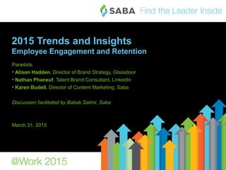 1©2015 Saba Software, Inc.
2015 Trends and Insights
Employee Engagement and Retention
Panelists
• Alison Hadden, Director of Brand Strategy, Glassdoor
• Nathan Phaneuf, Talent Brand Consultant, LinkedIn
• Karen Budell, Director of Content Marketing, Saba
Discussion facilitated by Babak Salimi, Saba
March 31, 2015
 