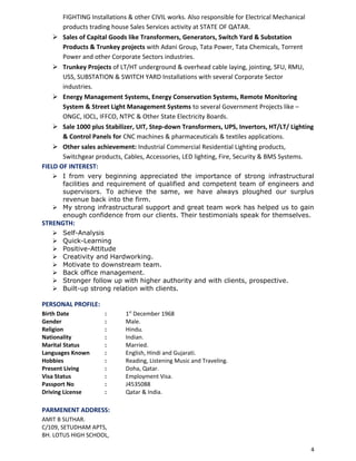 FIGHTING Installations & other CIVIL works. Also responsible for Electrical Mechanical
products trading house Sales Services activity at STATE OF QATAR.
 Sales of Capital Goods like Transformers, Generators, Switch Yard & Substation
Products & Trunkey projects with Adani Group, Tata Power, Tata Chemicals, Torrent
Power and other Corporate Sectors industries.
 Trunkey Projects of LT/HT underground & overhead cable laying, jointing, SFU, RMU,
USS, SUBSTATION & SWITCH YARD Installations with several Corporate Sector
industries.
 Energy Management Systems, Energy Conservation Systems, Remote Monitoring
System & Street Light Management Systems to several Government Projects like –
ONGC, IOCL, IFFCO, NTPC & Other State Electricity Boards.
 Sale 1000 plus Stabilizer, UIT, Step-down Transformers, UPS, Invertors, HT/LT/ Lighting
& Control Panels for CNC machines & pharmaceuticals & textiles applications.
 Other sales achievement: Industrial Commercial Residential Lighting products,
Switchgear products, Cables, Accessories, LED lighting, Fire, Security & BMS Systems.
FIELD OF INTEREST:
 I from very beginning appreciated the importance of strong infrastructural
facilities and requirement of qualified and competent team of engineers and
supervisors. To achieve the same, we have always ploughed our surplus
revenue back into the firm.
 My strong infrastructural support and great team work has helped us to gain
enough confidence from our clients. Their testimonials speak for themselves.
STRENGTH:
 Self-Analysis
 Quick-Learning
 Positive-Attitude
 Creativity and Hardworking.
 Motivate to downstream team.
 Back office management.
 Stronger follow up with higher authority and with clients, prospective.
 Built-up strong relation with clients.
PERSONAL PROFILE:
Birth Date : 1st
December 1968
Gender : Male.
Religion : Hindu.
Nationality : Indian.
Marital Status : Married.
Languages Known : English, Hindi and Gujarati.
Hobbies : Reading, Listening Music and Traveling.
Present Living : Doha, Qatar.
Visa Status : Employment Visa.
Passport No : J4535088
Driving License : Qatar & India.
PARMENENT ADDRESS:
AMIT B SUTHAR.
C/109, SETUDHAM APTS,
BH. LOTUS HIGH SCHOOL,
4
 