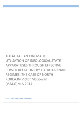  
[ T y p e 	
   t h e 	
   c o m p a n y 	
   a d d r e s s ] 	
  
TOTALITARIAN	
  CINEMA	
  THE	
  
UTLISATION	
  OF	
  IDEOLOGICAL	
  STATE	
  
APPARATUSES	
  THROUGH	
  EFFECTIVE	
  
POWER	
  RELATIONS	
  BY	
  TOTALITARINAN	
  
REGIMES:	
  THE	
  CASE	
  OF	
  NORTH	
  
KOREA.By	
  Victor	
  McGowan	
  
(V.M.G)M.A	
  2014	
  
	
  	
  	
  	
  	
  	
  
	
  	
  	
  	
  	
  	
  
 