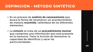 DEFINICIÓN - MÉTODO SINTÉTICO
02
Es un proceso de análisis de razonamiento que
busca la forma de reconstruir un acontecimiento
de manera resumida, valiéndose de los diferentes
elementos.
La síntesis se trata de un procedimiento mental
que comprime una información que está presente
en la memoria. Tiene la función de demostrar la
capacidad de identificar y sacar las
particularidades.
 