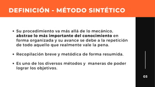 DEFINICIÓN - MÉTODO SINTÉTICO
03
Su procedimiento va más allá de lo mecánico,
abstrae lo más importante del conocimiento en
forma organizada y su avance se debe a la repetición
de todo aquello que realmente vale la pena.
Recopilación breve y metódica de forma resumida.
Es uno de los diversos métodos y  maneras de poder
lograr los objetivos.
 