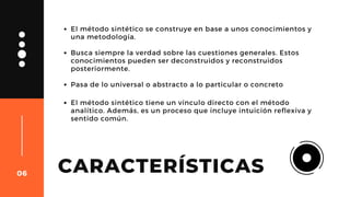 CARACTERÍSTICAS
El método sintético se construye en base a unos conocimientos y
una metodología.
Busca siempre la verdad sobre las cuestiones generales. Estos
conocimientos pueden ser deconstruidos y reconstruidos
posteriormente.
Pasa de lo universal o abstracto a lo particular o concreto
06
El método sintético tiene un vínculo directo con el método
analítico. Además, es un proceso que incluye intuición reflexiva y
sentido común.
 