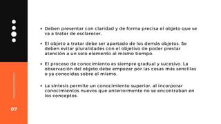 Deben presentar con claridad y de forma precisa el objeto que se
va a tratar de esclarecer.
El objeto a tratar debe ser apartado de los demás objetos. Se
deben evitar pluralidades con el objetivo de poder prestar
atención a un solo elemento al mismo tiempo.
El proceso de conocimiento es siempre gradual y sucesivo. La
observación del objeto debe empezar por las cosas más sencillas
o ya conocidas sobre el mismo.
07
La síntesis permite un conocimiento superior, al incorporar
conocimientos nuevos que anteriormente no se encontraban en
los conceptos.
 