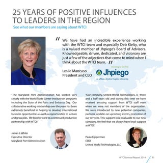 11WTCI Annual Report 2014
“Our company, United World Technologies, is three
and a half years old and during this time we have
received amazing support from WTCI staff even
when we were not members of the organization.
We were introduced to new potential companies,
partners, updates on upcoming events, promotion of
our services. This support was invaluable to our new
company. We feel that we always have loyal support
at WTCI.”
Paula Kipperman
COO
United World Technologies, LLC
We have had an incredible experience working
with the WTCI team and especially Deb Kielty, who
is a valued member of Jhpiego’s Board of Advisors.
Knowledgeable, driven, dedicated, and visionary are
just a few of the adjectives that come to mind when I
think about the WTCI team.
Leslie Mancuso
President and CEO
“
”
“The Maryland Port Administration has worked very
closely with the World Trade Center Institute on programs
including the State of the Ports and Embassy Day. Our
collaborative working relationship over the years has been
extremely beneficial in helping to develop international
business opportunities as well as opportunities to sustain
and grow jobs. We look forward to a continued productive
partnership with WTCI!”
James J. White
Executive Director
Maryland Port Administration
See what our members are saying about WTCI
25 YEARS OF POSITIVE INFLUENCES
TO LEADERS IN THE REGION
 