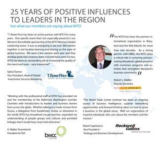 “The World Trade Center Institute has been an ongoing
source of business intelligence, superior networking
opportunities and forward thinking ideas on how to grow
a business in the global arena. Well run organization of
inspired individuals who care about the members and the
mission.”
Robert Sapitowicz
Vice President /
Strategy and Business Development
The WTCI has been the premier in-
ternational organization in Mary-
land and the Mid-Atlantic for more
than two decades. As a strong
partner with DBED, the WTCI plays
a critical role in nurturing and pro-
moting Maryland's global presence
with numerous programs and ac-
tivities that strengthen Maryland's
business community.
Robert L. Walker
Deputy Secretary
“Working with the professional staff at WTCI has provided me
and the membership of the Baltimore Washington Corridor
Chamber with introductions to leaders and business owners
from across the globe. Whether talking to a trade mission from
Russia, a delegation from Kazakhstan, Serbia, or elsewhere in
the world, WTCI has broadened my perspective, expanded my
understanding of people groups and cultures and provided
linkages that I would have never had otherwise.”
H. Walter Townshend
President & CEO
“T. Rowe Price has been an active partner with WTCI for many
years. One specific event that I am especially proud of is our
Women’s Roundtable sponsorship of theWTCIWomen’s Global
Leadership event. It was so energizing to see over 300 women
together in one location learning and sharing on the topic of
global business. We send a few women each year and they
develop great new contacts, learn a lot and have some fun too.
WTCI has done an outstanding job of increasing the quality of
the event each year – very impressive!”
Sylvia Toense
Vice President, Head of Global
Investment Services Marketing
See what our members are saying about WTCI
25 YEARS OF POSITIVE INFLUENCES
TO LEADERS IN THE REGION
 