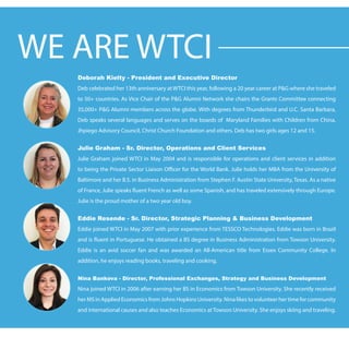 Deborah Kielty - President and Executive Director
Deb celebrated her 13th anniversary at WTCI this year, following a 20 year career at P&G where she traveled
to 50+ countries. As Vice Chair of the P&G Alumni Network she chairs the Grants Committee connecting
35,000+ P&G Alumni members across the globe. With degrees from Thunderbird and U.C. Santa Barbara,
Deb speaks several languages and serves on the boards of Maryland Families with Children from China,
Jhpiego Advisory Council, Christ Church Foundation and others. Deb has two girls ages 12 and 15.
Julie Graham - Sr. Director, Operations and Client Services
Julie Graham joined WTCI in May 2004 and is responsible for operations and client services in addition
to being the Private Sector Liaison Officer for the World Bank. Julie holds her MBA from the University of
Baltimore and her B.S. in Business Administration from Stephen F. Austin State University, Texas. As a native
of France, Julie speaks fluent French as well as some Spanish, and has traveled extensively through Europe.
Julie is the proud mother of a two year old boy.
Eddie Resende - Sr. Director, Strategic Planning & Business Development
Eddie joined WTCI in May 2007 with prior experience from TESSCO Technologies. Eddie was born in Brazil
and is fluent in Portuguese. He obtained a BS degree in Business Administration from Towson University.
Eddie is an avid soccer fan and was awarded an All-American title from Essex Community College. In
addition, he enjoys reading books, traveling and cooking.
Nina Bankova - Director, Professional Exchanges, Strategy and Business Development
Nina joined WTCI in 2006 after earning her BS in Economics from Towson University. She recently received
her MS in Applied Economics from Johns Hopkins University. Nina likes to volunteer her time for community
and international causes and also teaches Economics at Towson University. She enjoys skiing and traveling.
WE ARE WTCI
 
