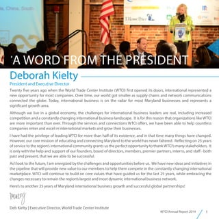 3WTCI Annual Report 2014
Deborah Kielty
A WORD FROM THE PRESIDENT
President and Executive Director
Twenty five years ago when the World Trade Center Institute (WTCI) first opened its doors, international represented a
new opportunity for most companies. Over time, our world got smaller as supply chains and network communications
connected the globe. Today, international business is on the radar for most Maryland businesses and represents a
significant growth area.
Although we live in a global economy, the challenges for international business leaders are real, including increased
competition and a constantly changing international business landscape. It is for this reason that organizations like WTCI
are more important than ever. Through the services and connections WTCI offers, we have been able to help countless
companies enter and excel in international markets and grow their businesses.
I have had the privilege of leading WTCI for more than half of its existence, and in that time many things have changed.
However, our core mission of educating and connecting Maryland to the world has never faltered. Reflecting on 25 years
of service to the region’s international community grants us the perfect opportunity to thankWTCI’s many stakeholders. It
is only with the help and support of our founders, board of directors, members, premier partners, interns, and staff - both
past and present, that we are able to be successful.
As I look to the future, I am energized by the challenges and opportunities before us. We have new ideas and initiatives in
the pipeline that will provide new value to our members to help them compete in the constantly changing international
marketplace. WTCI will continue to build on core values that have guided us for the last 25 years, while embracing the
changes necessary to remain the region’s largest and most dynamic international business network.
Here’s to another 25 years of Maryland international business growth and successful global partnerships!
Deb Kielty | Executive Director, World Trade Center Institute
 